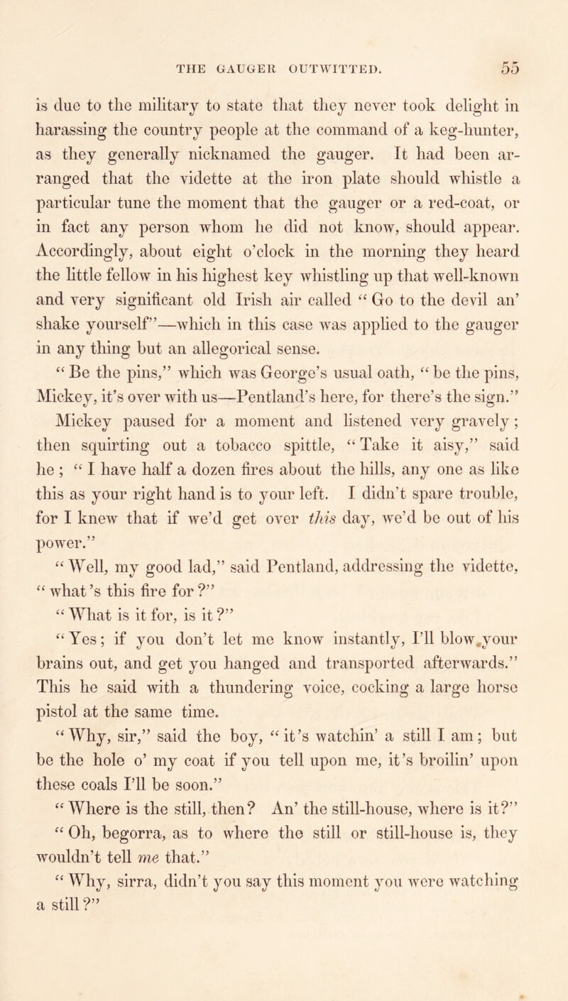 is duo to the military to state that tliey never took delight in harassing the country people at the command of a keg-himter, as they generally nicknamed the gauger. It had been ar- ranged that the vidette at the iron plate should whistle a particular tune the moment that the gauger or a red-coat, or in fact any person whom he did not know, should appear. Accordingly, about eight o’clock in the morning they heard the little fellow in his highest key whistling up that well-known and very significant old Irish air called Go to the devil an’ shake yourself”—which in this case was applied to the gauger in any thing but an allegorical sense. Be the pins,” which was George’s usual oath, “ be the pins, Mickey, it’s over with us—Pentland’s here, for there’s the sign.” Mickey paused for a moment and listened very gravely; then squirting out a tobacco spittle, “ Take it aisy,” said he ; have half a dozen fires about the hills, any one as like this as your right hand is to your left. I didn’t spare trouble, for I knew that if we’d get over this day, we’d be out of his power.” ‘‘Well, my good lad,” said Pentland, addressing the vidette, “ what’s this fire for?” “ What is it for, is it ?” “Yes; if you don’t let me know instantly. I’ll blow^your brains out, and get you hanged and transported afterwards.” This he said with a thundering voice, cocking a large horse pistol at the same time. “Why, sir,” said the boy, “it’s watchin’ a still I am; but be the hole o’ my coat if you tell upon me, it’s broilin’ upon these coals I’ll be soon.” “ Where is the still, then? An’ the still-house, where is it?” “ Oh, begorra, as to where the still or still-house is, they wouldn’t tell me that.” “ Why, sirra, didn’t you say this moment you were watching a still?”