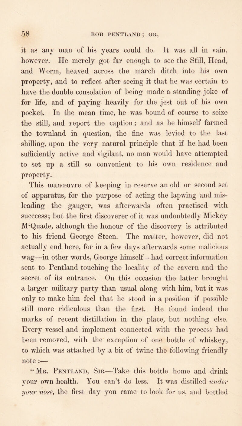 it as any man of his years could do. It was all in vain, however. He merely got far enough to see the Still, Head, and Worm, heaved across the march ditch into his own property, and to reflect after seeing it that he was certain to have the double consolation of being made a standing joke of for life, and of paying heavily for the jest out of his own pocket. In the mean time, he was hound of course to seize the still, and report the caption; and as he himself farmed the townland in question, the fine was levied to the last shilling, upon the very natural principle that if he had been sufficiently active and vigilant, no man would have attempted to set up a still so convenient to his own residence and property. This manoeuvre of keeping in reserve an old or second set of apparatus, for the purpose of acting the lapwing and mis- leading the gauger, was afterwards often practised with succcess; but the first discoverer of it was undoubtedly Mickey M‘Quade, although the honour of the discovery is attributed to his friend George Steen. The matter, however, did not actually end here, for in a few days afterwards some malicious wag—in other words, George himself-—had correct information sent to Pentland touching the locality of the cavern and the secret of its entrance. On this occasion the latter brought a larger military party than usual along with him, but it was only to make him feel that he stood in a position if possible still more ridiculous than the first. He found indeed the marks of recent distillation in the place, but nothing else. Every vessel and implement connected with the process had been removed, with the exception of one bottle of whiskey, to which was attached by a bit of twine the following friendly note :— ‘'Mr. Pentland, Sir—Take this bottle home and drink your own health. You can’t do less. It was distilled under your nosCi the first day ^mu came to look for us, and bottled