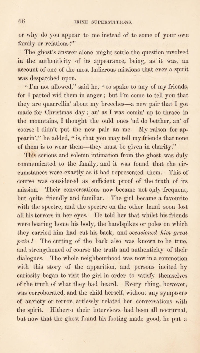 or why do you appear to me instead of to some of your own family or relations ?” The ghost’s answer alone might settle the question involved in the authenticity of its appearance, being, as it was, an account of one of the most ludicrous missions that ever a spirit was despatched upon. ‘‘ I’m not allowed,” said he, to spake to any of my friends, for I parted wid them in anger; but I’m come to tell you that they are quarrellin’ about my breeches—a new pair that I got made for Christmas day; an’ as I was cornin’ up to thrace in the mountains, I thought the ould ones ’ud do betther, an’ of coorse I didn’t put the new pair an me. My raison for ap- pearin’,” he added, is, that you may tell my friends that none of them is to wear them—they must be given in charity.” This serious and solemn intimation from the ghost was duly communicated to the family, and it was found that the cir- cumstances were exactly as it had represented them. This of course was considered as sufficient proof of the truth of its mission. Their conversations now became not only frequent, but quite friendly and familiar. The girl became a favourite with the spectre, and the spectre on the other hand soon lost all his terrors in her eyes. He told her that whilst his friends were bearing home his body, the handspikes or poles on which they carried him had cut his back, and occasioned him great pain ! The cutting of the back also was known to be true, and strengthened of course the truth and authenticity of their dialogues. The whole neighbourhood was now in a commotion with this story of the apparition, and persons incited by curiosity began to visit the girl in order to satisfy themselves of the truth of what they had heard. Every thing, however, was corroborated, and the child herself, without any symptoms of anxiety or terror, artlessly related her conversations with the spirit. Hitherto their interviews had been all nocturnal, but now that the ghost found his footing made good, he put a