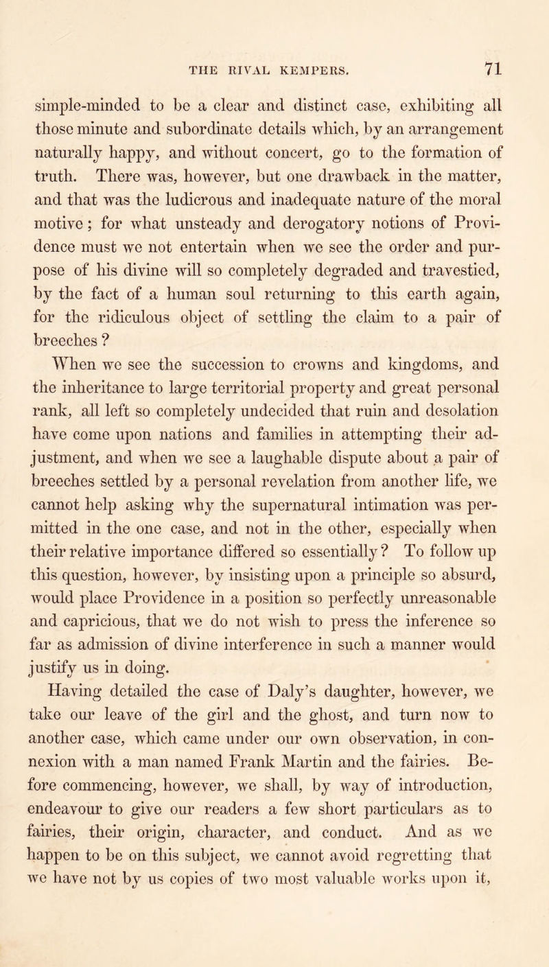 simple-minded to be a clear and distinct case, exhibiting all those minute and subordinate details which, by an arrangement naturally happy, and without concert, go to the formation of truth. There was, however, but one drawback in the matter, and that was the ludicrous and inadequate nature of the moral motive; for what unsteady and derogatory notions of Provi- dence must we not entertain when we see the order and pur- pose of his divine will so completely degraded and travestied, by the fact of a human soul returning to this earth again, for the ridiculous object of settling the claim to a pair of breeches ? When we see the succession to crowns and kingdoms, and the inheritance to large territorial property and great personal rank, all left so completely undecided that ruin and desolation have come upon nations and families in attempting their ad- justment, and when we see a laughable dispute about a pair of breeches settled by a personal revelation from another life, we cannot help asking why the supernatural intimation was per- mitted in the one case, and not in the other, especially when their relative importance differed so essentially? To followup this question, however, by insisting upon a principle so absurd, would place Providence in a position so perfectly unreasonable and capricious, that we do not wish to press the inference so far as admission of divine interference in such a manner would justify us in doing. Having detailed the case of Daly’s daughter, however, we take our leave of the girl and the ghost, and turn now to another case, which came under our own observation, in con- nexion with a man named Frank Martin and the fairies. Be- fore commencing, however, we shall, by way of introduction, endeavour to give our readers a few short particulars as to fairies, their origin, character, and conduct. And as we happen to be on this subject, we cannot avoid regretting that we have not by us copies of two most valuable works upon it.