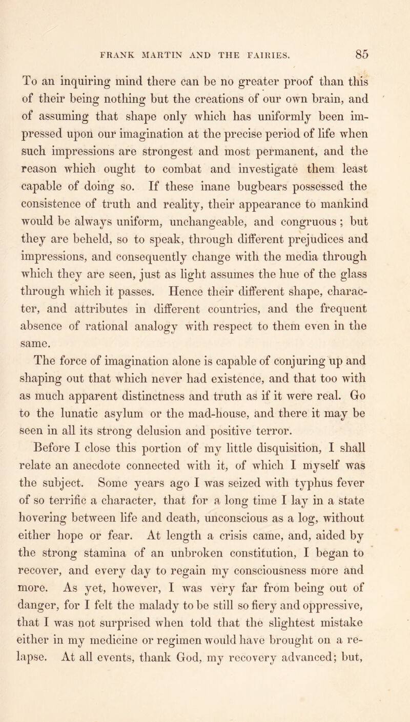 To an inquiring mind there can be no greater proof than this of their being nothing but the creations of our own brain, and of assuming that shape only which has uniformly been im- pressed upon our imagination at the precise period of life when such impressions are strongest and most permanent, and the reason which ought to combat and investigate them least capable of doing so. If these inane bugbears possessed the consistence of truth and reality, their appearance to mankind would be always uniform, unchangeable, and congruous ; but they are beheld, so to speak, through different prejudices and impressions, and consequently change with the media through which they are seen, just as light assumes the hue of the glass through which it passes. Hence their different shape, charac- ter, and attributes in different countries, and the frequent absence of rational analogy with respect to them even in the same. The force of imagination alone is capable of conjuring up and shaping out that which never had existence, and that too with as much apparent distinctness and truth as if it were real. Go to the lunatic asylum or the mad-house, and there it may be seen in all its strong delusion and positive terror. Before I close this portion of my little disquisition, I shall relate an anecdote connected with it, of which I myself was the subject. Some years ago I was seized with typhus fever of so teri'ific a character, that for a long time I lay in a state hovering between life and death, unconscious as a log, without either hope or fear. At length a crisis came, and, aided by the strong stamina of an unbroken constitution, I began to recover, and every day to regain my consciousness more and more. As yet, however, I was very far from being out of danger, for I felt the malady to be still so fiery and oppressive, that I was not surprised when told that the slightest mistake either in my medicine or regimen would have brought on a re- lapse. At all events, thank God, my recovery advanced; but,