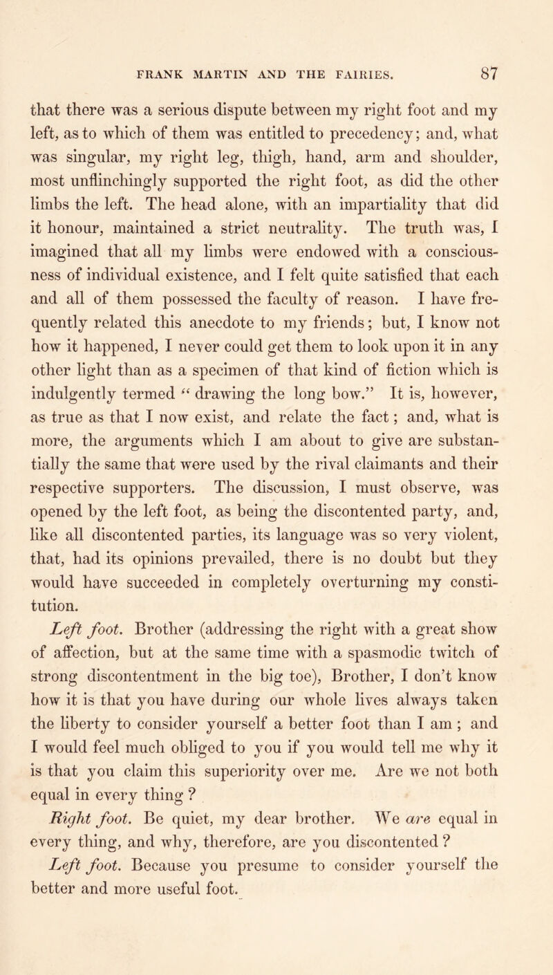 that there was a serious dispute between my right foot and my left, as to which of them was entitled to precedency; and, what was singular, my right leg, thigh, hand, arm and shoulder, most unflinchingly supported the right foot, as did the other limbs the left. The head alone, with an impartiality that did it honour, maintained a strict neutrality. The truth was, I imagined that all my limbs were endowed with a conscious- ness of individual existence, and I felt quite satisfied that each and all of them possessed the faculty of reason. I have fre- quently related this anecdote to my friends; but, I know not how it happened, I never could get them to look upon it in any other light than as a specimen of that kind of fiction which is indulgently termed drawing the long bow.” It is, however, as true as that I now exist, and relate the fact; and, what is more, the arguments which I am about to give are substan- tially the same that were used by the rival claimants and their respective supporters. The discussion, I must observe, was opened by the left foot, as being the discontented party, and, like all discontented parties, its language was so very violent, that, had its opinions prevailed, there is no doubt but they would have succeeded in completely overturning my consti- tution. Left foot. Brother (addressing the right with a great show of affection, but at the same time with a spasmodic twitch of strong discontentment in the big toe). Brother, I don’t know how it is that you have during our whole lives always taken the liberty to consider yourself a better foot than I am ; and I would feel much obliged to you if you would tell me why it is that you claim this superiority over me. Are we not both equal in every thing ? Right foot. Be quiet, my dear brother. We a7'e equal in every thing, and why, therefore, are you discontented ? Left foot. Because you presume to consider yourself the better and more useful foot.