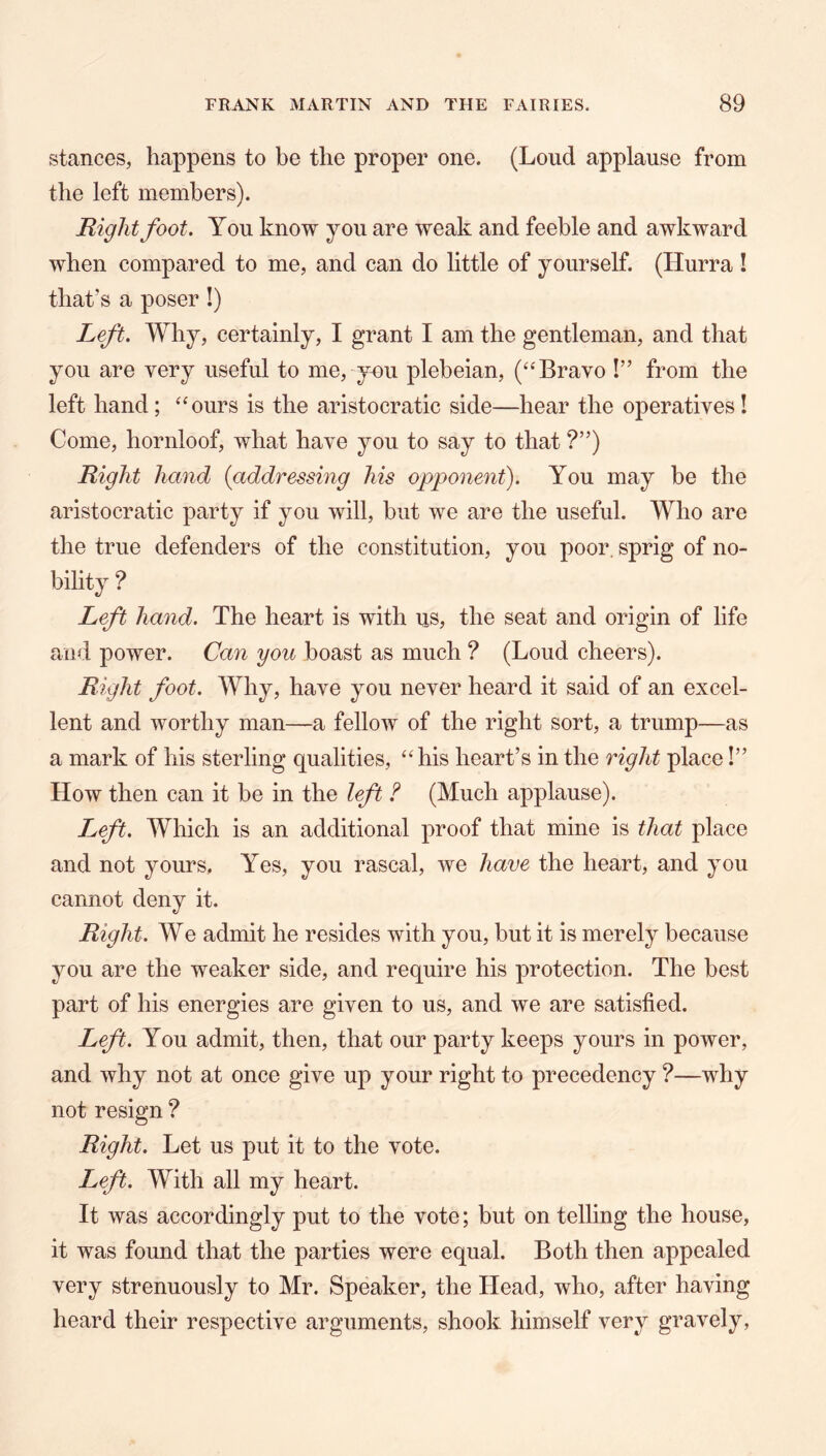 stances, happens to be the proper one. (Loud applause from the left members). Right foot. You know you are weak and feeble and awkward when compared to me, and can do little of yourself. (Hurra ! that’s a poser !) Left. Why, certainly, I grant I am the gentleman, and that you are very useful to me, you plebeian, (‘‘Bravo !” from the left hand; “ours is the aristocratic side—hear the operatives! Come, hornloof, what have you to say to that ?”) Right hand {addressing his opponent). You may be the aristocratic party if you will, but we are the useful. Who are the true defenders of the constitution, you poor, sprig of no- bility ? Left hand. The heart is with us, the seat and origin of life and power. Can you boast as much ? (Loud cheers). Right foot. Why, have you never heard it said of an excel- lent and worthy man—a felloAV of the right sort, a trump—as a mark of his sterling qualities, “his heart’s in the right place!” How then can it be in the left ? (Much applause). L^eft. Which is an additional proof that mine is that place and not yours, Yes, you rascal, we have the heart, and you cannot deny it. Right. We admit he resides with you, but it is merely because you are the weaker side, and require his protection. The best part of his energies are given to us, and we are satisfied. Left. You admit, then, that our party keeps yours in power, and why not at once give up your right to precedency ?—why not resign ? Right. Let us put it to the vote. Left. With all my heart. It was accordingly put to the vote; but on telling the house, it was found that the parties were equal. Both then appealed very strenuously to Mr. Speaker, the Head, who, after having heard their respective arguments, shook himself very gravely,