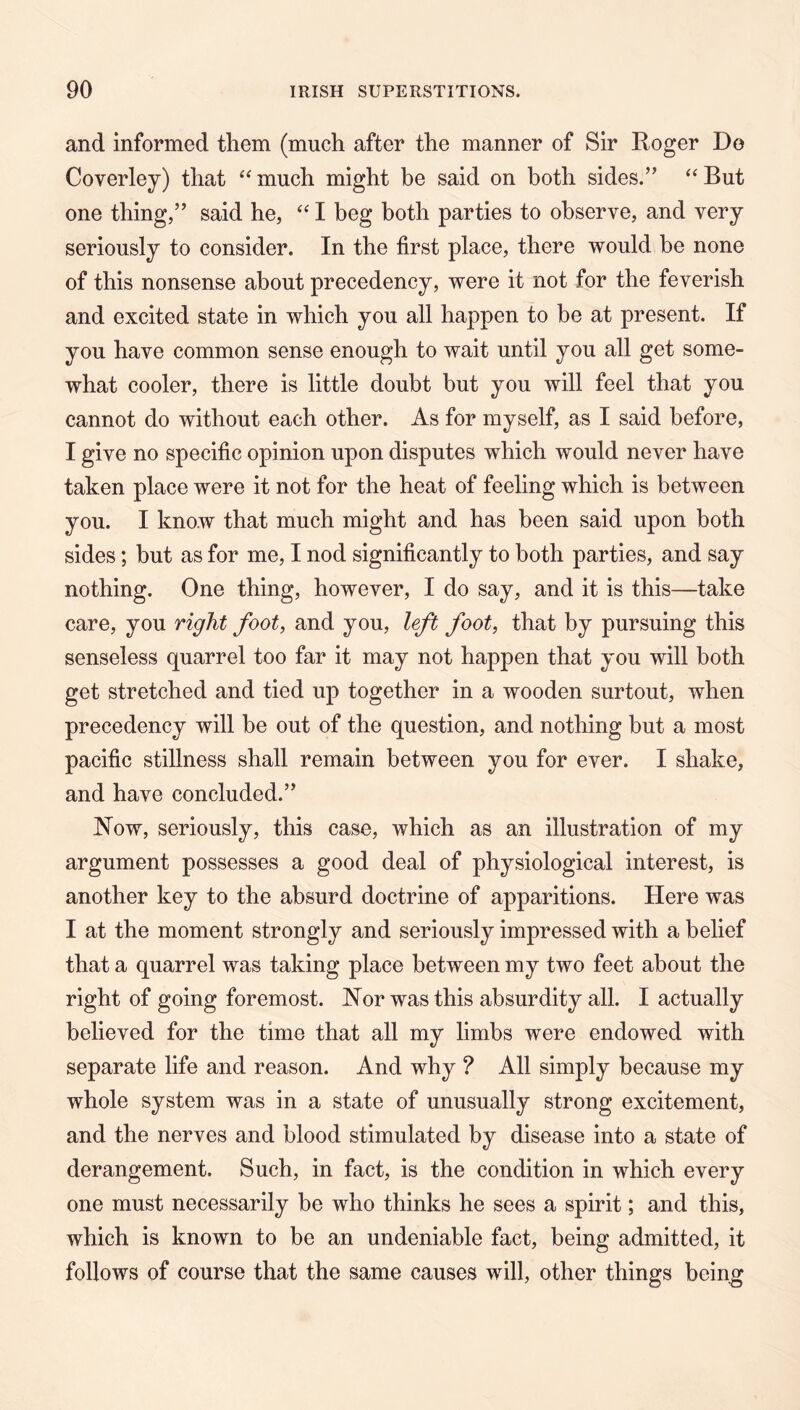 and informed them (much after the manner of Sir Roger Do Coverley) that much might be said on both sides.” ‘‘ But one thing,” said he, I beg both parties to observe, and very seriously to consider. In the first place, there would be none of this nonsense about precedency, were it not for the feverish and excited state in which you all happen to be at present. If you have common sense enough to wait until you all get some- what cooler, there is little doubt but you will feel that you cannot do without each other. As for myself, as I said before, I give no specific opinion upon disputes which would never have taken place were it not for the heat of feeling which is between you. I know that much might and has been said upon both sides; but as for me, I nod significantly to both parties, and say nothing. One thing, however, I do say, and it is this—take care, you right foot, and you, left foot, that by pursuing this senseless quarrel too far it may not happen that you will both get stretched and tied up together in a wooden surtout, when precedency will be out of the question, and nothing but a most pacific stillness shall remain between you for ever. I shake, and have concluded.” Now, seriously, this case, which as an illustration of my argument possesses a good deal of physiological interest, is another key to the absurd doctrine of apparitions. Here was I at the moment strongly and seriously impressed with a belief that a quarrel was taking place between my two feet about the right of going foremost. Nor was this absurdity all. I actually believed for the time that all my limbs were endowed with separate life and reason. And why ? All simply because my whole system was in a state of unusually strong excitement, and the nerves and blood stimulated by disease into a state of derangement. Such, in fact, is the condition in which every one must necessarily be who thinks he sees a spirit; and this, which is known to be an undeniable fact, being admitted, it follows of course that the same causes will, other things bein^