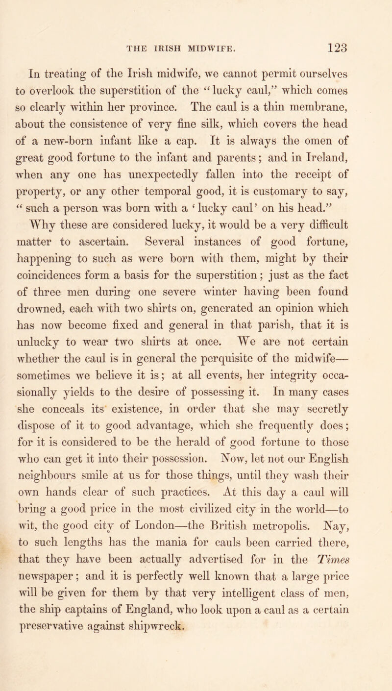 In treating of the Irish midwife, we cannot permit ourselves to overlook the superstition of the ‘‘ lucky caul,’' which comes so clearly within her province. The caul is a thin membrane, about the consistence of very fine silk, which covers the head of a new-born infant like a cap. It is always the omen of great good fortune to the infant and parents; and in Ireland, when any one has unexpectedly fallen into the receipt of property, or any other temporal good, it is customary to say, such a person was born with a ‘ lucky caul’ on his head.” Why these are considered lucky, it would be a very difficult matter to ascertain. Several instances of good fortune, happening to such as were born with them, might by their coincidences form a basis for the superstition; just as the fact of three men during one severe winter having been found drowned, each with two sliirts on, generated an opinion which has now become fixed and general in that parish, that it is unlucky to wear two shirts at once. We are not certain whether the caul is in general the perquisite of the midwife— sometimes we believe it is; at all events, her integrity occa- sionally yields to the desire of possessing it. In many cases she conceals its existence, in order that she may secretly dispose of it to good advantage, which she frequently does; for it is considered to be the herald of good fortune to those who can get it into their possession. Now, let not our English neighbours smile at us for those things, until they wash their own hands clear of such practices. At this day a caul will bring a good price in the most civilized city in the world—to wit, the good city of London—the British metropolis. Nay, to such lengths has the mania for cauls been carried there, that they have been actually advertised for in the Times newspaper; and it is perfectly well known that a large price will be given for them by that very intelligent class of men, the ship captains of England, who look upon a caul as a certain preservative against shipwreck.