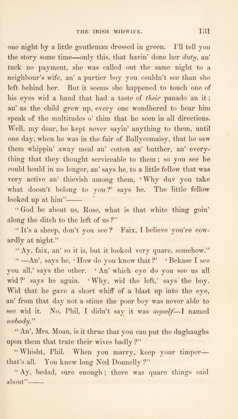 one night by a little gentleman dressed in green. I’ll tell yon the story some time-—only this, that havin’ done her duty, an’ tuck no payment, she was called out the same night to a neighbour’s wife, an’ a purtier boy you couldn’t see than she left behind her. But it seems she happened to touch one of his eyes wid a hand that had a taste of their panado an it; an’ as the child grew up, every one wondhered to hear him speak of the multitudes o’ thim that he seen in all directions. Well, my dear, he kept never sayin’ anything to them, until one day, when he was in the fair of Ballycomaisy, that he saw them whippin’ away meal an’ cotton an’ butther, an’ every- thing that they thought serviceable to them; so you see he could hould in no longer, an’ says he, to a httle fellow that was very active an’ thievish among them, ‘ Why duv you take what doesn’t belong to you ?’ says he. The little fellow looked up at him” God be about us, Bose, what is that white thing goin’ along the ditch to the left of us ?” ‘‘ It’s a sheep, don’t you see ? Faix, I believe you’re cow- ardly at night.” ‘‘ Ay, faix, an’ so it is, but it looked very quare, somehow.” —An’, says he, ‘ How do you know that ?’ ‘ Bekase I see you all,’ says the other. ‘ An’ which eye do you see us all wid ?’ says he again. ‘ Why, wid the left,’ says the boy. Wid that he gave a short whiff of a blast up into the eye, an’ from that day not a stime the poor boy was never able to see wid it. No, Phil, I didn’t say it was myself—I named nobody’ ‘‘ An’, Mrs. Moan, is it thrue that you can put the dughaughs upon them that trate their wives badly ?” ‘‘ Whisht, Phil. When you marry, keep your timper— that’s all. You knew long Ned Donnelly ?” Ay, bedad, sure enough; there was quare things said about”