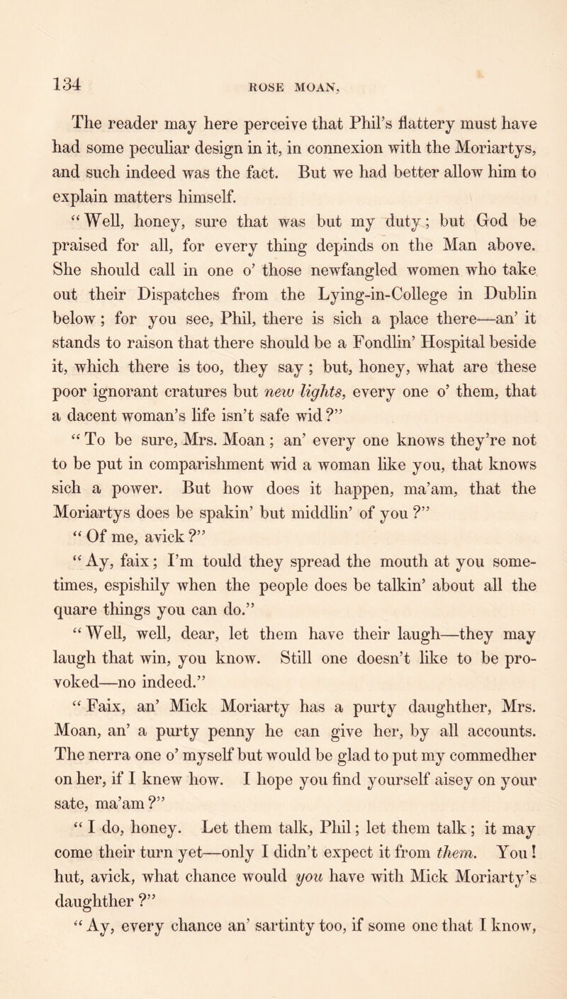 The reader may here perceive that Phil’s flattery must have had some peculiar design in it, in connexion with the Moriartys, and such indeed was the fact. But we had better allow him to explain matters himself. ‘‘Well, honey, sure that was but my duty; but God be praised for all, for every thing depinds on the Man above. She should call in one o’ those newfangled women who take out their Dispatches from the Lying-in-College in Dublin below; for you see, Phil, there is sich a place there—an’ it stands to raison that there should be a Fondlin’ Hospital beside it, which there is too, they say ; but, honey, what are these poor ignorant cratures but new lights, every one o’ them, that a dacent woman’s life isn’t safe wid ?” “To be sure, Mrs. Moan ; an’ every one knows they’re not to be put in comparishment wid a woman like you, that knows sich a power. But how does it happen, ma’am, that the Moriartys does be spakin’ but middlin’ of you ?” “ Of me, avick ?” “ Ay, faix; I’m tould they spread the mouth at you some- times, espishily when the people does be talkin’ about all the quare things you can do.” “Well, well, dear, let them have their laugh—they may laugh that win, you know. Still one doesn’t like to be pro- voked—no indeed.” “ Faix, an’ Mick Moriarty has a purty daughther, Mrs. Moan, an’ a purty penny he can give her, by all accounts. The nerra one o’ myself but would be glad to put my commedher on her, if I knew how. I hope you find yourself aisey on your sate, ma’am?” “ I do, honey. Let them talk, Phil; let them talk; it may come their turn yet—only I didn’t expect it from them. You! hut, avick, what chance would you have with Mick Moriarty’s daughther ?” “ Ay, every chance an’ sartinty too, if some one that I know,