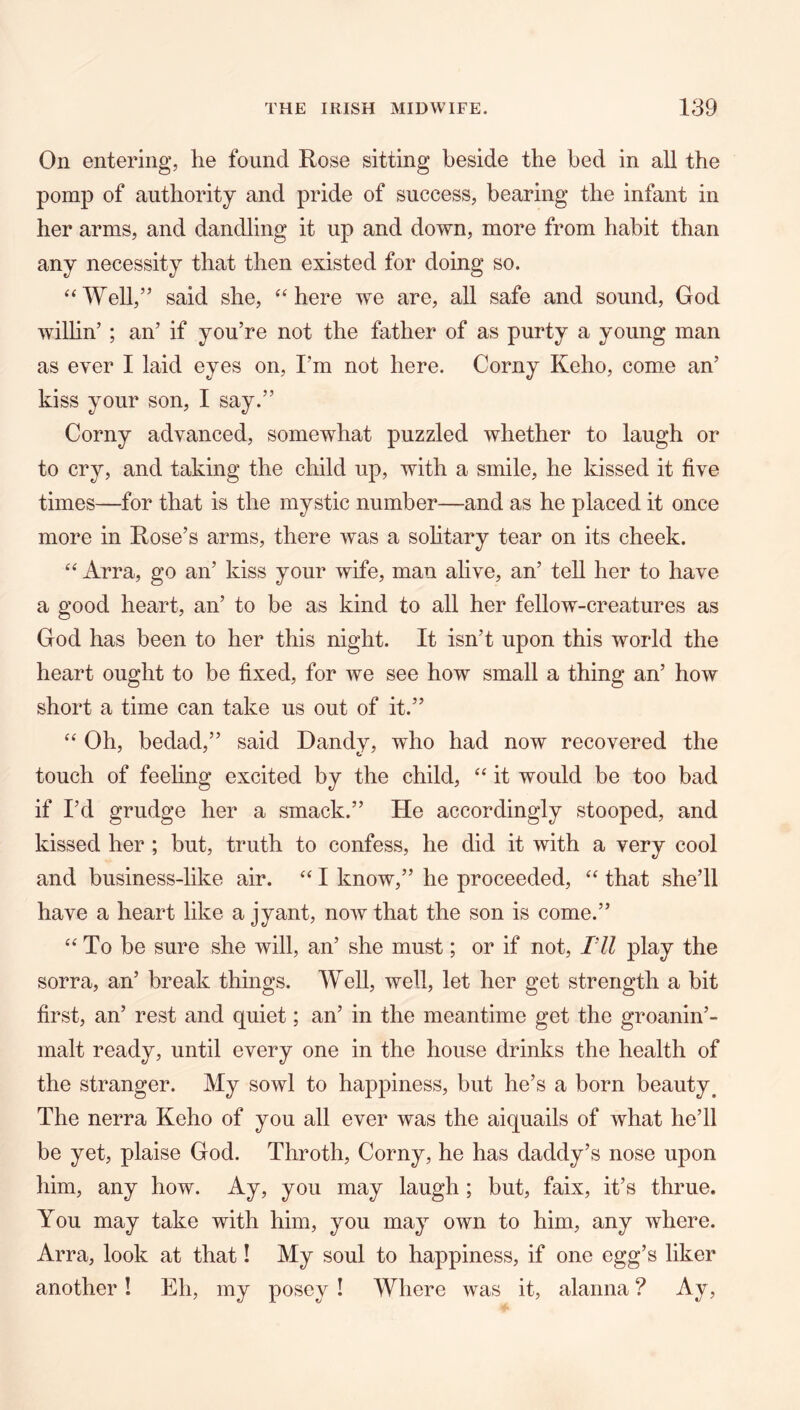 On entering, he found Rose sitting beside the bed in all the pomp of authority and pride of success, bearing the infant in her arms, and dandling it up and down, more from habit than any necessity that then existed for doing so. ‘‘Well,” said she, “here we are, all safe and sound, God wilhn’ ; an’ if you’re not the father of as purty a young man as ever I laid eyes on. I’m not here. Corny Keho, come an’ kiss your son, I say.” Corny advanced, somewhat puzzled whether to laugh or to cry, and taking the child up, with a smile, he kissed it five times—for that is the mystic number—and as he placed it once more in Rose’s arms, there was a sohtary tear on its cheek. “ Arra, go an’ kiss your wife, man alive, an’ tell her to have a good heart, an’ to be as kind to all her fellow-creatures as God has been to her this night. It isn’t upon this world the heart ought to be fixed, for we see how small a thing an’ how short a time can take us out of it.” “ Oh, bedad,” said Dandy, who had now recovered the touch of feehng excited by the child, “ it would be too bad if I’d grudge her a smack.” He accordingly stooped, and kissed her ; but, truth to confess, he did it with a very cool and business-like air. “ I know,” he proceeded, “ that she’ll have a heart like a jyant, noiv that the son is come.” “To be sure she will, an’ she must; or if not, Fll play the sorra, an’ break things. Well, well, let her get strength a bit first, an’ rest and quiet; an’ in the meantime get the groanin’- malt ready, until every one in the house drinks the health of the stranger. My sowl to happiness, but he’s a born beauty^ The nerra Keho of you all ever was the aiquails of what he’ll be yet, plaise God. Throth, Corny, he has daddy’s nose upon him, any how. Ay, you may laugh ; but, faix, it’s thrue. You may take with him, you may own to him, any where. Arra, look at that! My soul to happiness, if one egg’s liker another! Eh, my poscy ! Where was it, alanna ? Ay,