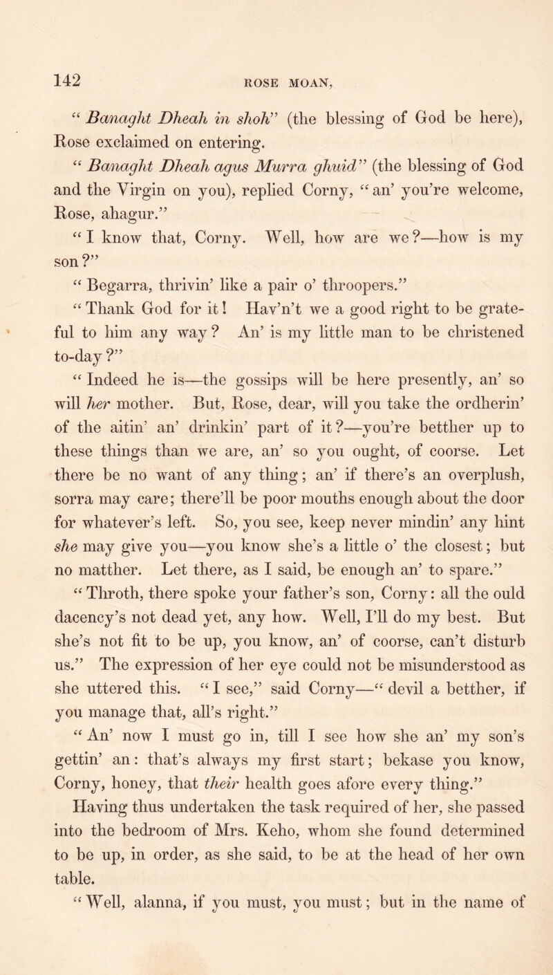 BanagJit Dheah in shoh” (the blessing of God be here), Rose exclaimed on entering. “ Banaglit Dheah agus Murra ghuid'’^ (the blessing of God and the Virgin on you), replied Corny, an’ you’re welcome. Rose, ahagur.” “I know that. Corny. Well, how are we?—how is my son ?” Begarra, thrivin’ like a pair o’ throopers.” “ Thank God for it! Hav’n’t we a good right to be grate- ful to him any way ? An’ is my little man to be christened to-day ?” “ Indeed he is—the gossips will be here presently, an’ so will her mother. But, Rose, dear, will you take the ordherin’ of the aitin’ an’ drinkin’ part of it?—you’re betther up to these things than we are, an’ so you ought, of coorse. Let there be no want of any thing; an’ if there’s an overplush, sorra may care; there’ll be poor mouths enough about the door for whatever’s left. So, you see, keep never mindin’ any hint she may give you—you know she’s a little o’ the closest; but no matther. Let there, as I said, be enough an’ to spare.” Throth, there spoke your father’s son. Corny: all the ould dacency’s not dead yet, any how. Well, I’ll do my best. But she’s not fit to be up, you know, an’ of coorse, can’t disturb us.” The expression of her eye could not be misunderstood as she uttered this. I see,” said Corny—devil a betther, if you manage that, all’s right.” “ An’ now I must go in, till I see how she an’ my son’s gettin’ an: that’s always my first start; bekase you know. Corny, honey, that their health goes afore every thing.” Having thus undertaken the task required of her, she passed into the bedroom of Mrs. Keho, whom she found determined to be up, in order, as she said, to be at the head of her own table. Well, alanna, if you must, you must; but in the name of