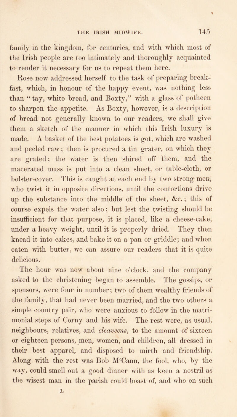 family in the kingdom, for centuries, and with which most of the Irish people are too intimately and thoroughly acquainted to render it necessary for us to repeat them here. Rose now addressed herself to the task of preparing break- fast, which, in honour of the happy event, was nothing less than “ tay, white bread, and Boxty,” with a glass of potheen to sharpen the appetite. As Boxty, however, is a description of bread not generally known to our readers, we shall give them a sketch of the manner in which this Irish luxury is made. A basket of the best potatoes is got, which are washed and peeled raw; then is procured a tin grater, on which they are grated; the water is then shired off them, and the macerated mass is put into a clean sheet, or table-cloth, or bolster-cover. This is caught at each end by two strong men, who twist it in opposite directions, until the contortions drive up the substance into the middle of the sheet, &c.; this of course expels the water also; but lest the twisting should be insufficient for that purpose, it is placed, like a cheese-cake, under a heavy weight, until it is properly dried. They then knead it into cakes, and bake it on a pan or griddle; and when eaten with butter, we can assure our readers that it is quite delicious. The hour was now about nine o’clock, and the company asked to the christening began to assemble. The gossips, or sponsors, were four in number; two of them wealthy friends of the family, that had never been married, and the two others a simple country pair, who were anxious to follow in the matri- monial steps of Corny and his wife. The rest were, as usual, neighbours, relatives, and deaveens, to the amount of sixteen or eighteen persons, men, women, and children, all dressed in their best apparel, and disposed to mirth and friendship. Along with the rest was Bob McCann, the fool, who, by the way, could smell out a good dinner with as keen a nostril as the wisest man in the parish could boast of, and who on such