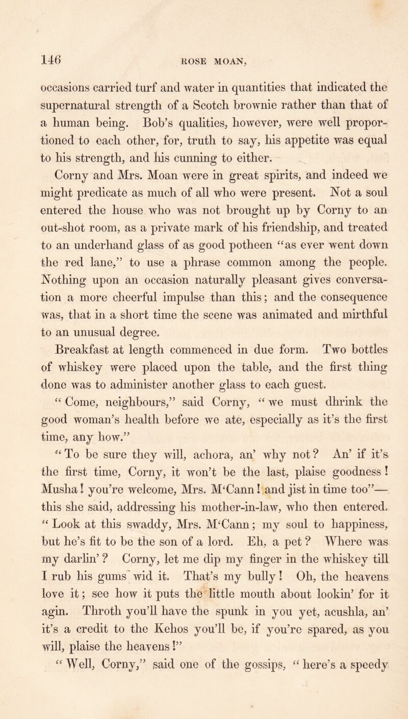 occasions carried turf and water in quantities that indicated the supernatural strength of a Scotch brownie rather than that of a human being. Bob’s qualities, however, were well propor- tioned to each other, for, truth to say, his appetite was equal to his strength, and his cunning to either. Corny and Mrs. Moan were in great spirits, and indeed we might predicate as much of all who were present. iNot a soul entered the house who was not brought up by Corny to an out-shot room, as a private mark of his friendship, and treated to an underhand glass of as good potheen ‘‘as ever went down the red lane,” to use a phrase common among the people. JN^othing upon an occasion naturally pleasant gives conversa- tion a more cheerful impulse than this; and the consequence was, that in a short time the scene was animated and mirthful to an unusual degree. Breakfast at length commenced in due form. Two bottles of whiskey were placed upon the table, and the first thing done was to administer another glass to each guest. “ Come, neighbours,” said Corny, “ we must dhrink the good woman’s health before we ate, especially as it’s the first time, any how.” “To be sure they will, achora, an’ why not? An’ if it’s the first time. Corny, it won’t be the last, plaise goodness ! Musha! you’re welcome, Mrs. M‘Cann! and jist in time too”— this she said, addressing his mother-in-law, who then entered, “ Look at this swaddy, Mrs. M‘Cann; my soul to happiness, but he’s fit to be the son of a lord. Eh, a pet ? Where was my darlin’ ? Corny, let me dip my finger in the whiskey till I rub his gums^ wid it. That’s my bully ! Oh, the heavens love it; see how it puts the little mouth about lookin’ for it agin. Throth you’ll have the spunk in you yet, acushla, an’ it’s a credit to the Kehos you’ll be, if you’re spared, as you will, plaise the heavens!” “ Well, Corny,” said one of the gossips, “ here’s a speedy