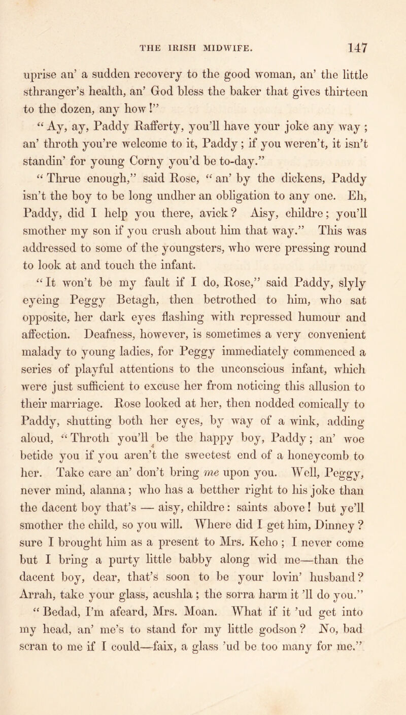 uprise an’ a sudden recovery to the good woman, an’ the little sthranger’s health, an’ God bless the baker that gives thirteen to the dozen, any how I” Ay, ay, Paddy Rafferty, you’ll have your joke any way ; an’ throth you’re welcome to it, Paddy; if you weren’t, it isn’t standin’ for young Corny you’d be to-day.” Thrue enough,” said Rose, an’ by the dickens, Paddy isn’t the boy to be long undher an obligation to any one. Eh, Paddy, did I help you there, avick ? Aisy, childre; you’ll smother my son if you crush about him that way.” This was addressed to some of the youngsters, who were pressing round to look at and touch the infant. It won’t be my fault if I do. Rose,” said Paddy, slyly eyeing Peggy Betagh, then betrothed to him, who sat opposite, her dark eyes flashing with repressed humour and affection. Deafness, however, is sometimes a very convenient malady to young ladies, for Peggy immediately commenced a series of playful attentions to the unconscious infant, which were just sufficient to excuse her from noticing this allusion to their marriage. Rose looked at her, then nodded comically to Paddy, shutting both her eyes, by way of a wink, adding aloud, '‘Throth you’ll be the happy boy, Paddy; an’ woe betide you if you aren’t the sweetest end of a honeycomb to her. Take care an’ don’t bring me upon you. Well, Peggy, never mind, alanna; who has a betther right to his joke than the dacent boy that’s — aisy, childre: saints above I but ye’ll smother the child, so you will. Where did I get him, Dinney ? sure I brought him as a present to Mrs. Keho ; I never come but I bring a purty little babby along wid me—than the dacent boy, dear, that’s soon to be your lovin’ husband? Arrah, take your glass, acushla ; the sorra harm it ’ll do you.”  Bedad, I’m afeard, Mrs. Moan. What if it ’ud get into my head, an’ me’s to stand for my little godson ? No, bad scran to me if I could—faix, a glass ’ud be too many for me.”