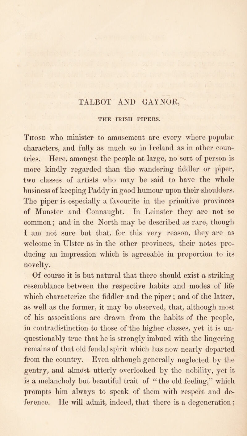 TALBOT AND GAYNOR, THE IRISH PIPERS. Those who minister to amusement are every where popular characters, and fully as much so in Ireland as in other coun- tries. Here, amongst the people at large, no sort of person is more kindly regarded than the wandering fiddler or piper, two classes of artists who may be said to have the whole business of keeping Paddy in good humour upon their shoulders. The piper is especially a favourite in the primitive provinces of Munster and Connaught. In Leinster they are not so common; and in the North may be described as rare, though I am not sure but that, for this very reason, they are as welcome in Ulster as in the other provinces, their notes pro- ducing an impression which is agreeable in proportion to its novelty. Of course it is but natural that there should exist a striking resemblance between the respective habits and modes of life which characterize the fiddler and the piper; and of the latter, as well as the former, it may be observed, that, although most of his associations are drawn from the habits of the people, in contradistinction to those of the higher classes, yet it is un- questionably true that he is strongly imbued with the lingering remains of that old feudal sjiirit which has now nearly departed from the country. Even although generally neglected by the gentry, and almost utterly overlooked by the nobility, yet it is a melancholy but beautiful trait of the old feeling,” which prompts him always to speak of them with respect and de- ference. He will admit, indeed, that there is a degeneration;