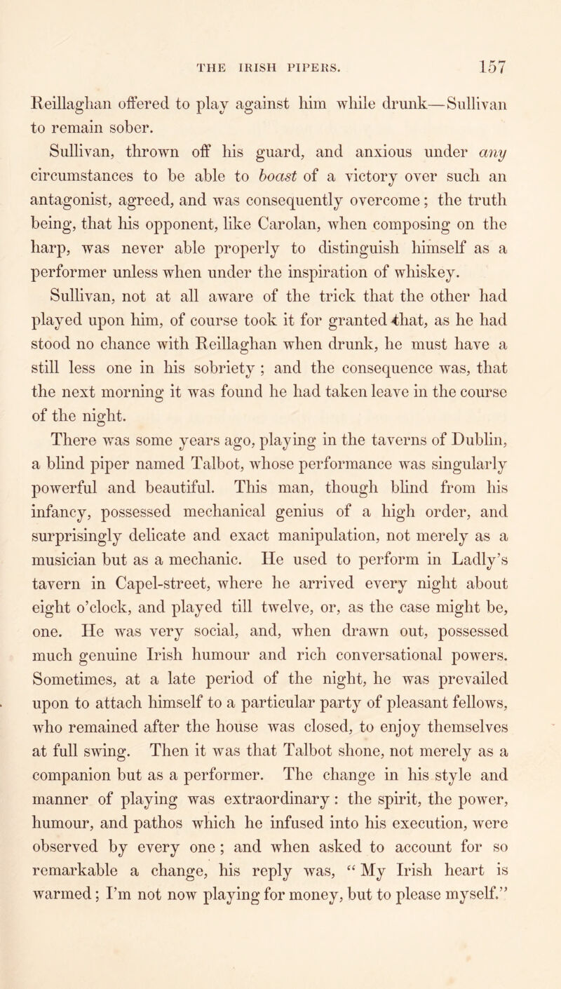 lleillaglian offered to play against him while drunk—Sullivan to remain sober. Sullivan, thrown off his guard, and anxious under any circumstances to be able to boast of a victory over such an antagonist, agreed, and was consequently overcome; the truth being, that his opponent, like Carolan, when composing on the harp, was never able properly to distinguish himself as a performer unless when under the inspiration of whiskey. Sullivan, not at all aware of the trick that the other had played upon him, of course took it for granted 4hat, as he had stood no chance with Reillaghan when drunk, he must have a still less one in his sobriety ; and the consequence was, that the next morning it was found he had taken leave in the course of the night. There was some years ago, playing in the taverns of Dublin, a blind piper named Talbot, whose performance was singularly powerful and beautiful. This man, though blind from his infancy, possessed mechanical genius of a high order, and surprisingly delicate and exact manipulation, not merely as a musician but as a mechanic. He used to perform in Ladly’s tavern in Capel-street, where he arrived every night about eight o’clock, and played till twelve, or, as the case might be, one. He was very social, and, when drawn out, possessed much genuine Irish humour and rich conversational powers. Sometimes, at a late period of the night, he was prevailed upon to attach himself to a particular party of pleasant fellows, who remained after the house was closed, to enjoy themselves at full swing. Then it was that Talbot shone, not merely as a companion but as a performer. The change in his style and manner of playing was extraordinary: the spirit, the power, humour, and pathos which he infused into his execution, were observed by every one; and when asked to account for so remarkable a change, his reply was, My Irish heart is warmed; I’m not now playing for money, but to please myself.”