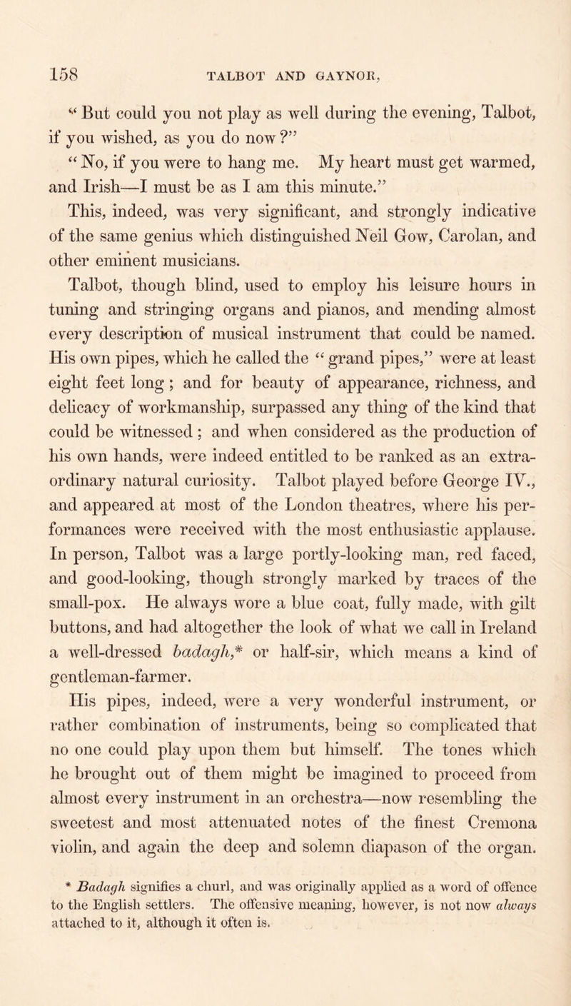 But could you not play as well during tlie evening, Talbot, if you wished, as you do now No, if you were to hang me. My heart must get warmed, and Irish—I must be as I am this minute.” This, indeed, was very significant, and strongly indicative of the same genius which distinguished Neil Gow, Carolan, and other eminent musicians. Talbot, though blind, used to employ his leisure hours in tuning and stringing organs and pianos, and mending almost every description of musical instrument that could be named. His own pipes, which he called the grand pipes,” were at least eight feet long; and for beauty of appearance, richness, and delicacy of workmanship, surpassed any thing of the kind that could be witnessed; and when considered as the production of his own hands, were indeed entitled to be ranked as an extra- ordinary natural curiosity. Talbot played before George IV., and appeared at most of the London theatres, where his per- formances were received with the most enthusiastic applause. In person, Talbot was a large portly-looking man, red faced, and good-looking, though strongly marked by traces of the small-pox. He always wore a blue coat, fully made, with gilt buttons, and had altogether the look of what we call in Ireland a well-dressed hadagli,^ or half-sir, which means a kind of gentleman-farmer. His pipes, indeed, were a very wonderful instrument, or rather combination of instruments, being so complicated that no one could play upon them but himself. The tones which he brought out of them might be imagined to proceed from almost every instrument in an orchestra—now resembling the sweetest and most attenuated notes of the finest Cremona violin, and again the deep and solemn diapason of the organ. * Badagh signifies a churl, and was originally applied as a word of ofience to the English settlers. The offensive meaning, however, is not now always attached to it, although it often is.