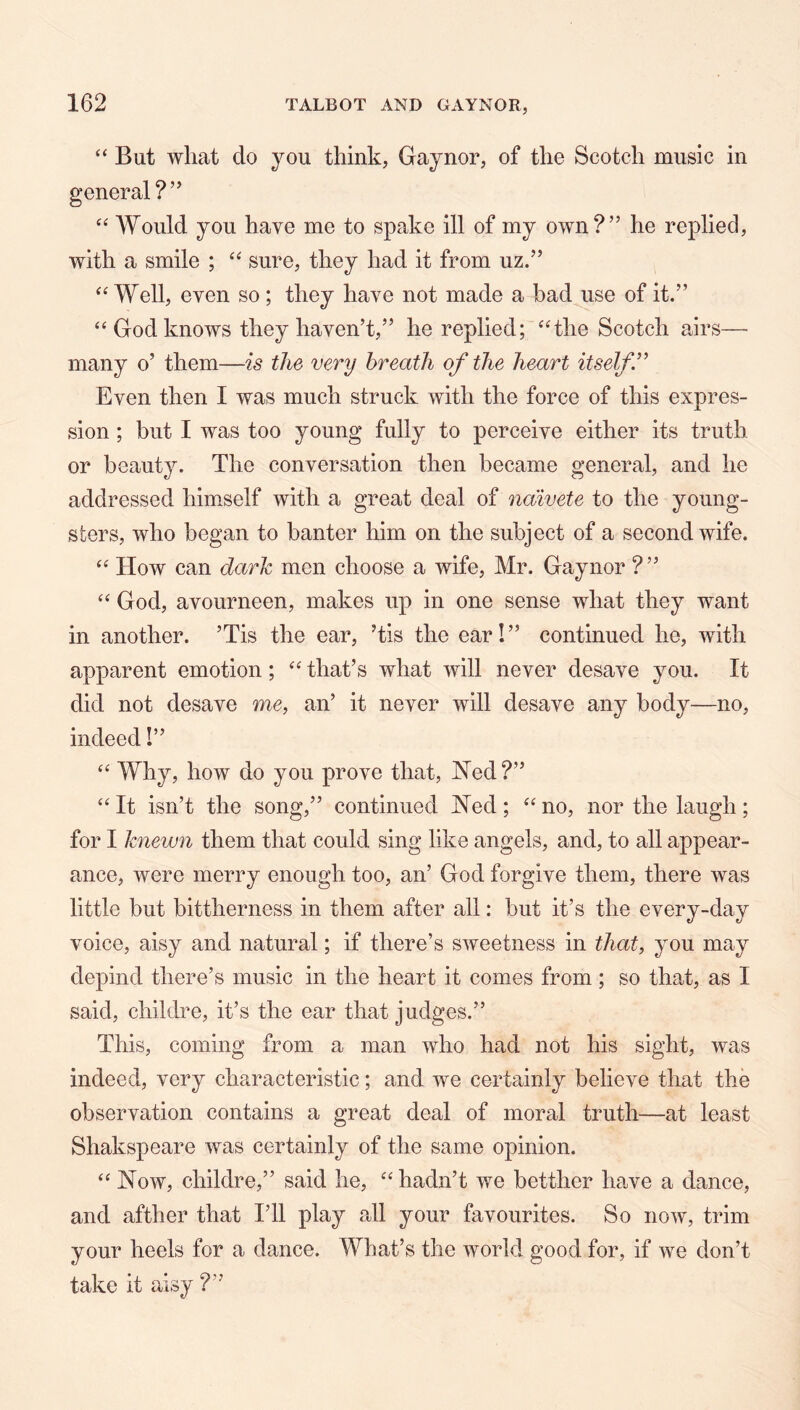 “ But what do you think, Gaynor, of the Scotch music in « “ AVould you have me to spake ill of my own?” he replied, with a smile ; sure, they had it from uz.” Well, even so; they have not made a bad use of it.” “ God knows they haven’t,” he replied; ‘Hhe Scotch airs— many o’ them—is the very breath of the heart itself’’ Even then I was much struck with the force of this expres- sion ; but I was too young fully to perceive either its truth or beauty. The conversation then became general, and he addressed himself with a great deal of naivete to the young- sters, who began to banter him on the subject of a second wife. How can dark men choose a wife, Mr. Gaynor ? ” God, avourneen, makes up in one sense what they want in another. ’Tis the ear, ’tis the ear!” continued he, with apparent emotion; that’s what will never desave you. It did not desave me, an’ it never will desave any body—no, indeed!” ‘‘ Why, how do you prove that, Ned ?” “ It isn’t the song,” continued Ned; “ no, nor the laugh; for I knewn them that could sing like angels, and, to all appear- ance, were merry enough too, an’ God forgive them, there was little but bittherness in them after all: but it’s the every-day voice, aisy and natural; if there’s sweetness in that, you may depind there’s music in the heart it comes from ; so that, as I said, childre, it’s the ear that judges.” This, coming from a man who had not his sight, was indeed, very characteristic; and we certainly believe that the observation contains a great deal of moral truth—at least Shakspeare was certainly of the same opinion. Now, childre,” said he, hadn’t we betther have a dance, and afther that I’ll play all your favourites. So now, trim your heels for a dance. What’s the world good for, if we don’t take it aisy ?”