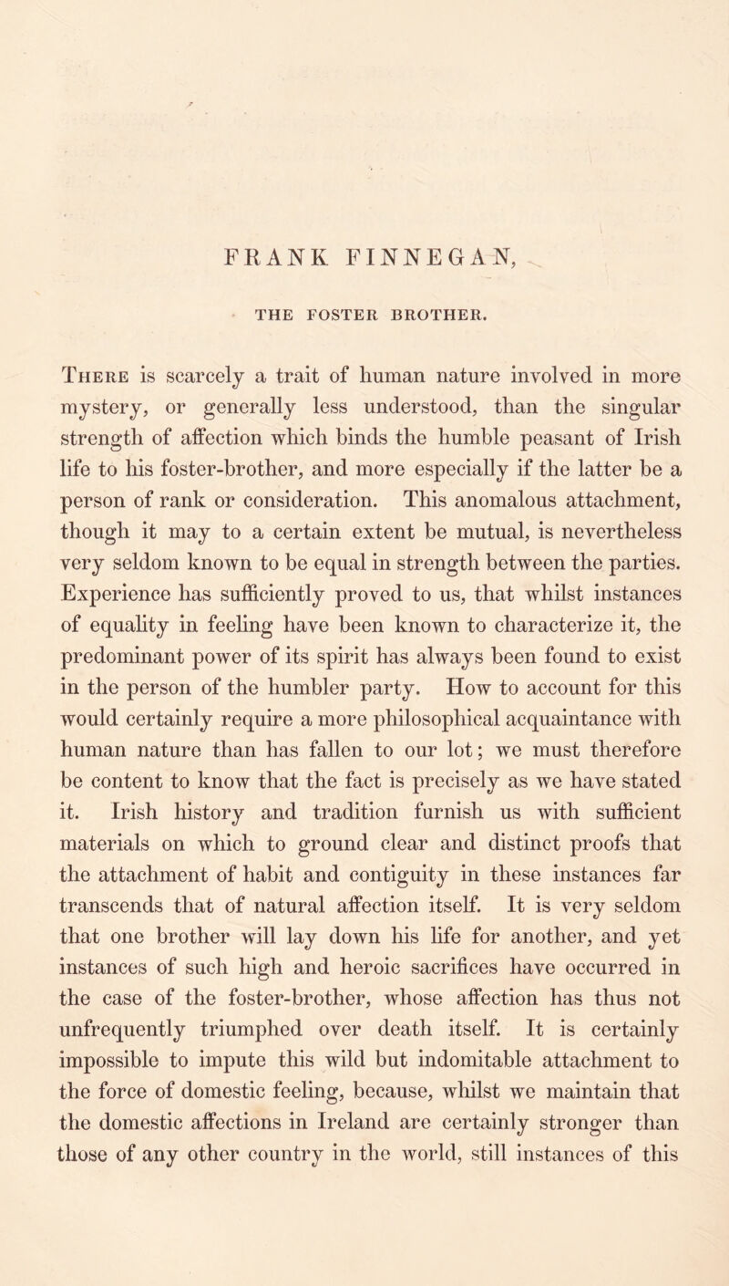 FRANK FINNEGAN, THE FOSTER BROTHER. There is scarcely a trait of human nature involved in more mystery, or generally less understood, than the singular strength of affection which binds the humble peasant of Irish life to his foster-brother, and more especially if the latter be a person of rank or consideration. This anomalous attachment, though it may to a certain extent be mutual, is nevertheless very seldom known to be equal in strength between the parties. Experience has sufficiently proved to us, that whilst instances of equahty in feeling have been known to characterize it, the predominant power of its spirit has always been found to exist in the person of the humbler party. How to account for this would certainly require a more philosophical acquaintance with human nature than has fallen to our lot; we must therefore be content to know that the fact is precisely as we have stated it. Irish history and tradition furnish us with sufficient materials on which to ground clear and distinct proofs that the attachment of habit and contiguity in these instances far transcends that of natural affection itself. It is very seldom that one brother will lay down his life for another, and yet instances of such high and heroic sacrifices have occurred in the case of the foster-brother, whose affection has thus not unfrequently triumphed over death itself. It is certainly impossible to impute this wild but indomitable attachment to the force of domestic feeling, because, whilst we maintain that the domestic affections in Ireland are certainly stronger than those of any other country in the world, still instances of this