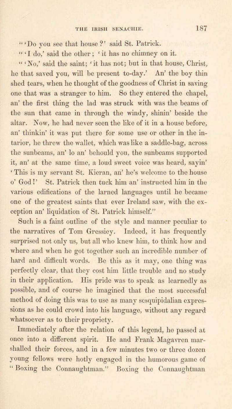 “ ‘Do you see that house ?’ said St. Patrick. “ ‘ I do,’ said the other; ‘ it has no chimney on it. “ ‘No,’ said the saint; ‘ it has not; but in that house, Christ, he that saved you, will be present to-day.’ An’ the boy thin shed tears, when he thought of the goodness of Christ in saving one that was a stranger to him. So they entered the chapel, an’ the first thing the lad was struck with was the beams of the sun that came in through the windy, shinin’ beside the altar. Now, he had never seen the like of it in a house before, an’ thinkin’ it was put there for some use or other in the in- tarior, he threw the wallet, which was like a saddle-bag, across the sunbeams, an’ lo an’ behould you, the sunbeams supported it, an’ at the same time, a loud sweet voice was heard, sayin’ ‘ This is mv servant St. Kieran, an’ he’s welcome to the house o’ God! ’ St. Patrick then tuck him an’ instructed him in the various edifications of the lamed languages until he became one of the greatest saints that ever Ireland saw, with the ex- ception an’ liquidation of St. Patrick himself.” Such is a faint outline of the style and manner peculiar to the narratives of Tom Gressiey. Indeed, it has frequently surprised not only us, but all who knew him, to think how and where and when he got together such an incredible number of hard and difficult words. Be this as it may, one thing was perfectly clear, that they cost him little trouble and no study in their application. His pride was to speak as learnedly as possible, and of course he imagined that the most successful method of doing this was to use as many sesquipidalian expres- sions as he could crowd into his language, without any regard whatsoever as to their propriety. Immediately after the relation of this legend, he passed at once into a different spirit. He and Frank Magavren mar- shalled their forces, and in a few minutes two or three dozen young fellows were hotly engaged in the humorous game of “ Boxing the Connaughtman.” Boxing the Connaughtman