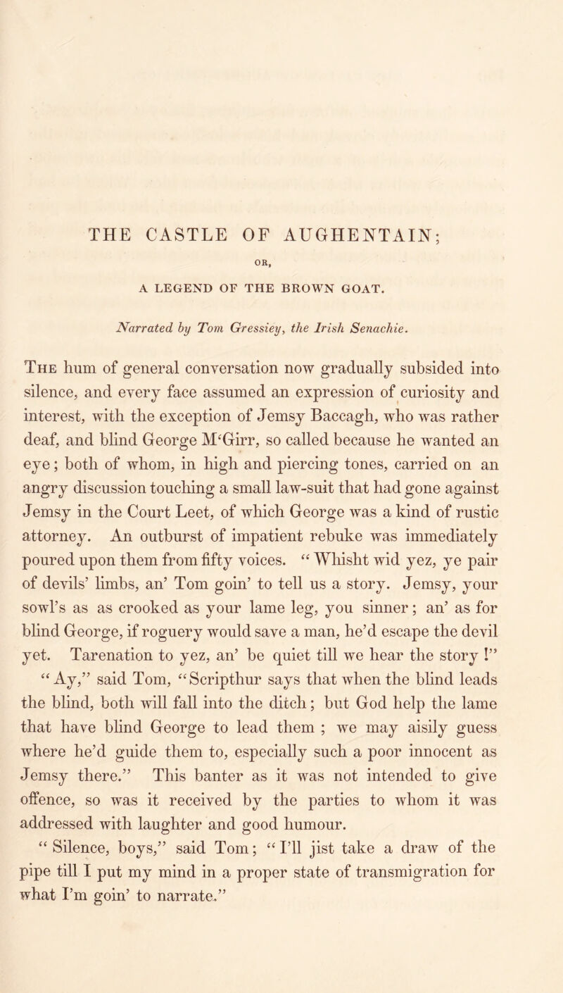 THE CASTLE OF AUGHENTAm; OR, A LEGEND OF THE BROWN GOAT. Narrated hy Tom Gressiey, the Irish Senachie. The hum of general conversation now gradually subsided into silence, and every face assumed an expression of curiosity and interest, with the exception of Jemsy Baccagh, who was rather deaf, and blind George M^Girr, so called because he wanted an eye; both of whom, in high and piercing tones, carried on an angry discussion touching a small law-suit that had gone against Jemsy in the Court Leet, of which George was a kind of rustic attorney. An outburst of impatient rebuke was immediately poured upon them from fifty voices. “ Whisht wid yez, ye pair of devils’ limbs, an’ Tom goin’ to tell us a story. Jemsy, your sowl’s as as crooked as your lame leg, you sinner; an’ as for blind George, if roguery would save a man, he’d escape the devil yet. Tarenation to yez, an’ be quiet till we hear the story !” “ Aj,” said Tom, “Scripthur says that when the blind leads the blind, both will fall into the ditch; but God help the lame that have blind George to lead them ; we may aisily guess where he’d guide them to, especially such a poor innocent as Jemsy there.” This banter as it was not intended to give offence, so was it received by the parties to whom it was addressed with laughter and good humour. “ Silence, boys,” said Tom; ‘‘ I’ll jist take a draw of the pipe till I put my mind in a proper state of transmigration for what I’m goin’ to narrate.”