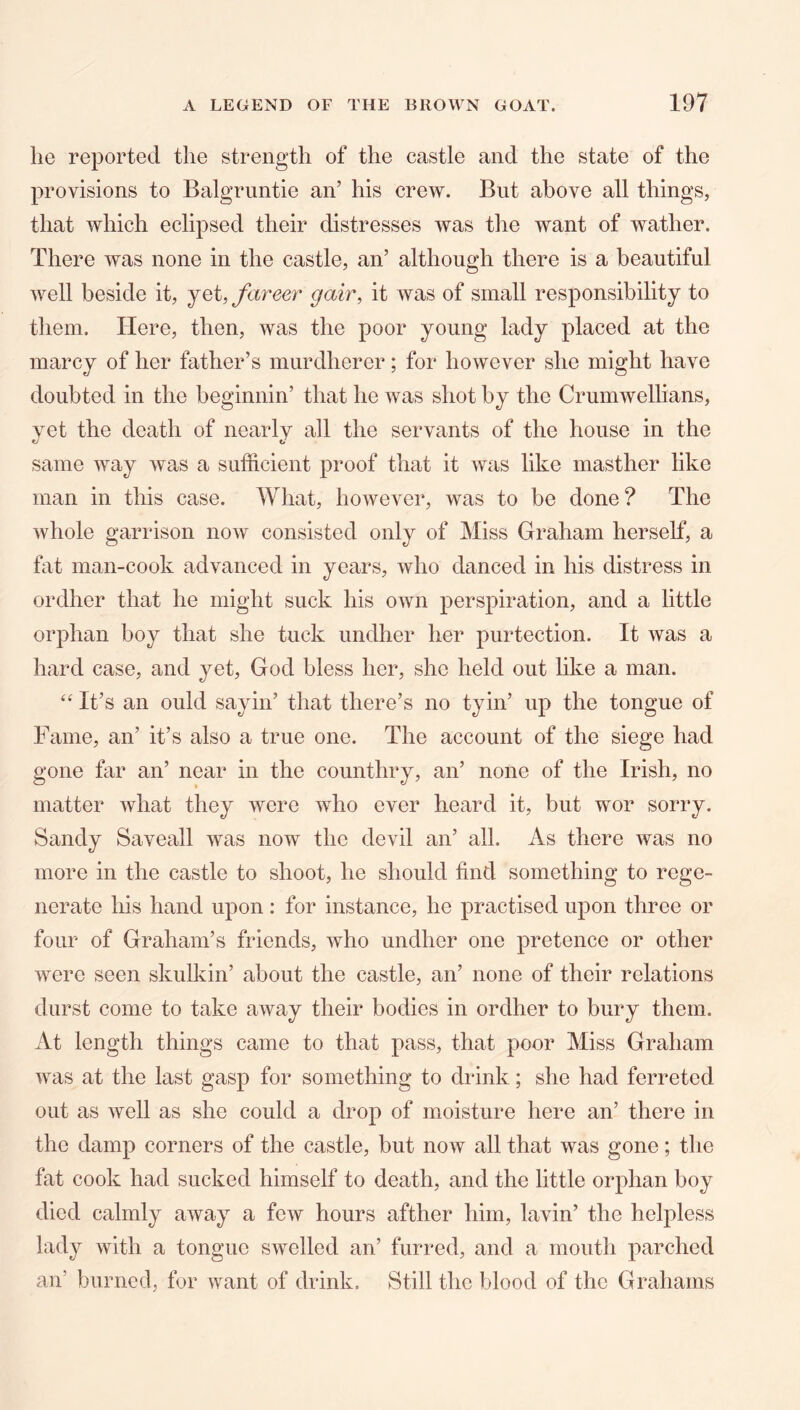 he reported the strength of the castle and the state of the provisions to Balgruntie an’ his crew. But above all things, that which eclipsed their distresses was the want of wather. There was none in the castle, an’ although there is a beautiful well beside it, yet, fareer gair, it was of small responsibility to them. Here, then, was the poor young lady placed at the marcy of her father’s murdherer; for however she might have doubted in the beginnin’ that he was shot by the Crumwellians, yet the death of nearly all the servants of the house in the same way was a sufficient proof that it was like masther like man in this case. What, however, was to be done? The whole garrison now consisted only of Miss Graham herself, a fat man-cook advanced in years, who danced in his distress in ordher that he might suck his own perspiration, and a little orphan boy that she tuck undher her purtection. It was a hard case, and yet, God bless her, she held out like a man. It’s an ould sayin’ that there’s no tyin’ up the tongue of Fame, an’ it’s also a true one. The account of the siege had gone far an’ near in the counthry, an’ none of the Irish, no matter what they were who ever heard it, but wor sorry. Sandy Saveall was now the devil an’ all. As there was no more in the castle to shoot, he should find something to rege- nerate his hand upon : for instance, he practised upon three or four of Graham’s friends, who undher one pretence or other were seen skulkin’ about the castle, an’ none of their relations durst come to take away their bodies in ordher to bury them. At length things came to that pass, that poor Miss Graham was at the last gasp for something to drink; she had ferreted out as well as she could a drop of moisture here an’ there in the damp corners of the castle, but now all that was gone; the fat cook had sucked himself to death, and the little orphan boy died calmly away a few hours afther him, lavin’ the helpless lady with a tongue swelled an’ furred, and a mouth parched an’ burned, for want of drink. Still the blood of the Grahams