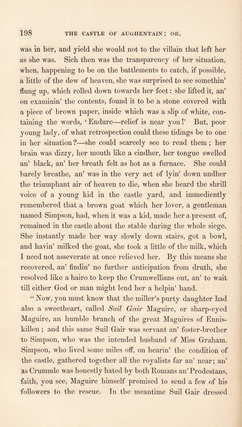 was in her, and yield she would not to the villain that left her as she was. Sich then was the transparency of her situation, when, happening to be on the battlements to catch, if possible, a little of the dew of heaven, she was surprised to see somethin’ flung up, which rolled down towards her feet: she lifted it, an’ on examinin’ the contents, found it to be a stone covered with a piece of brown paper, inside which was a slip of white, con- taining the words, ‘ Endure—^relief is near you!’ But, poor young lady, of what retrospection could these tidings be to one in her situation ?—she could scarcely see to read them ; her brain was dizzy, her mouth like a cindher, her tongue swelled an’ black, an’ her breath felt as hot as a furnace. She could barely breathe, an’ was in the very act of lyin’ down undher the triumphant air of heaven to die, when she heard the shrill voice of a young kid in the castle yard, and immediently remembered that a brown goat which her lover, a gentleman named Simpson, had, when it was a kid, made her a present of, remained in the castle about the stable during the whole siege. She instantly made her way slowly down stairs, got a howl, and havin’ milked the goat, she took a little of the milk, which I need not asseverate at once relieved her. By this means she recovered, an’ findin’ no further anticipation from druth, she resolved like a hairo to keep the Crumwellians out, an’ to wait till either God or man might lend her a helpin’ hand. “ Now, you must know that the miller’s purty daughter had also a sweetheart, called Suit Gair Maguire, or sharp-eyed Maguire, an humble branch of the great Maguires of Ennis- killen ; and this same Suil Gair was servant an’ foster-brother to Simpson, who was the intended husband of Miss Graham. Simpson, who lived some miles off, on bearin’ the condition of the castle, gathered together all the royalists far an’ near; an’ as Crummle was honestly hated by both Romans an’ Prodestans, faith, you see, Maguire himself promised to send a few of his followers to the rescue. In the meantime Suil Gair dressed