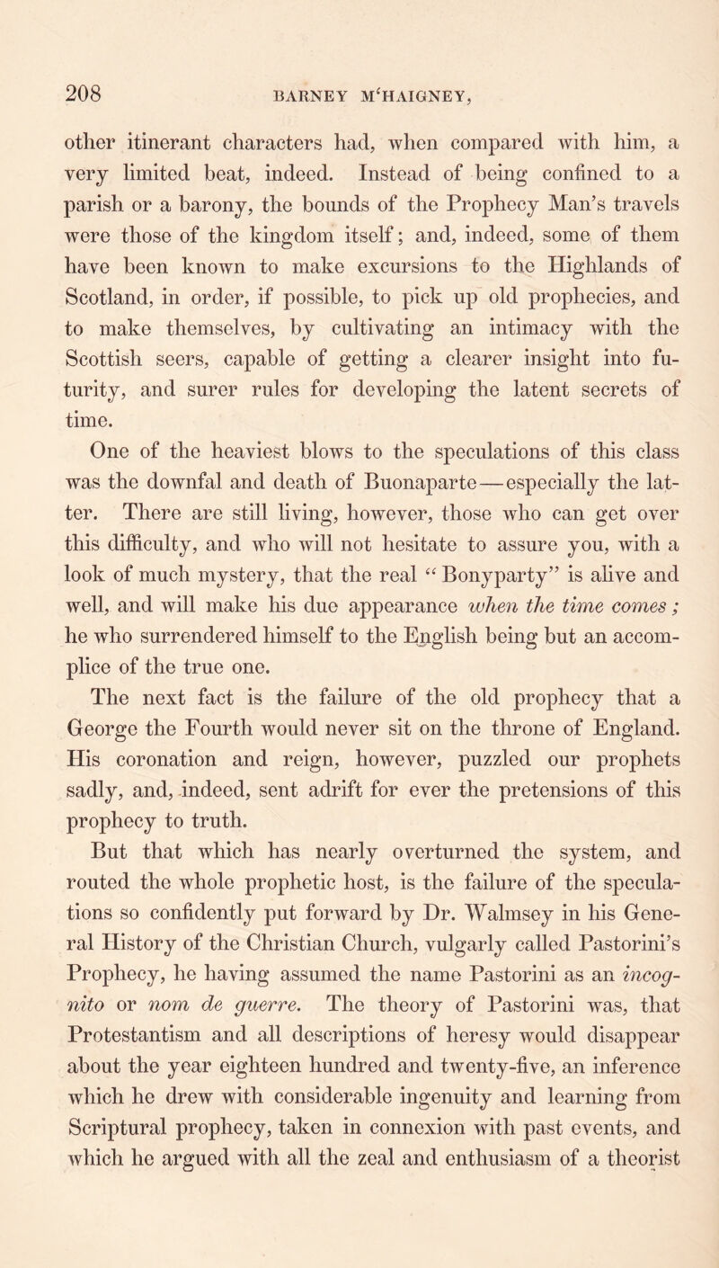 other itinerant characters had, when compared with him, a very limited beat, indeed. Instead of being confined to a parish or a barony, the bounds of the Prophecy Man’s travels were those of the kingdom itself; and, indeed, some of them have been known to make excursions to the Highlands of Scotland, in order, if possible, to pick up old prophecies, and to make themselves, by cultivating an intimacy with the Scottish seers, capable of getting a clearer insight into fu- turity, and surer rules for developing the latent secrets of time. One of the heaviest blows to the speculations of this class was the downfal and death of Buonaparte—especially the lat- ter. There are still living, however, those who can get over this difficulty, and who will not hesitate to assure you, with a look of much mystery, that the real Bonyparty” is alive and well, and will make his due appearance when the time comes; he who surrendered himself to the English being but an accom- plice of the true one. The next fact is the failure of the old prophecy that a George the Fourth would never sit on the throne of England. His coronation and reign, however, puzzled our prophets sadly, and, indeed, sent adrift for ever the pretensions of this prophecy to truth. But that which has nearly overturned the system, and routed the whole prophetic host, is the failure of the specula- tions so confidently put forward by Hr. Walmsey in his Gene- ral History of the Christian Church, vulgarly called Pastorini’s Prophecy, he having assumed the name Pastorini as an incog- nito or nom de guerre. The theory of Pastorini was, that Protestantism and all descriptions of heresy would disappear about the year eighteen hundred and twenty-five, an inference which he drew with considerable ingenuity and learning from Scriptural prophecy, taken in connexion with past events, and which he argued with all the zeal and enthusiasm of a theorist