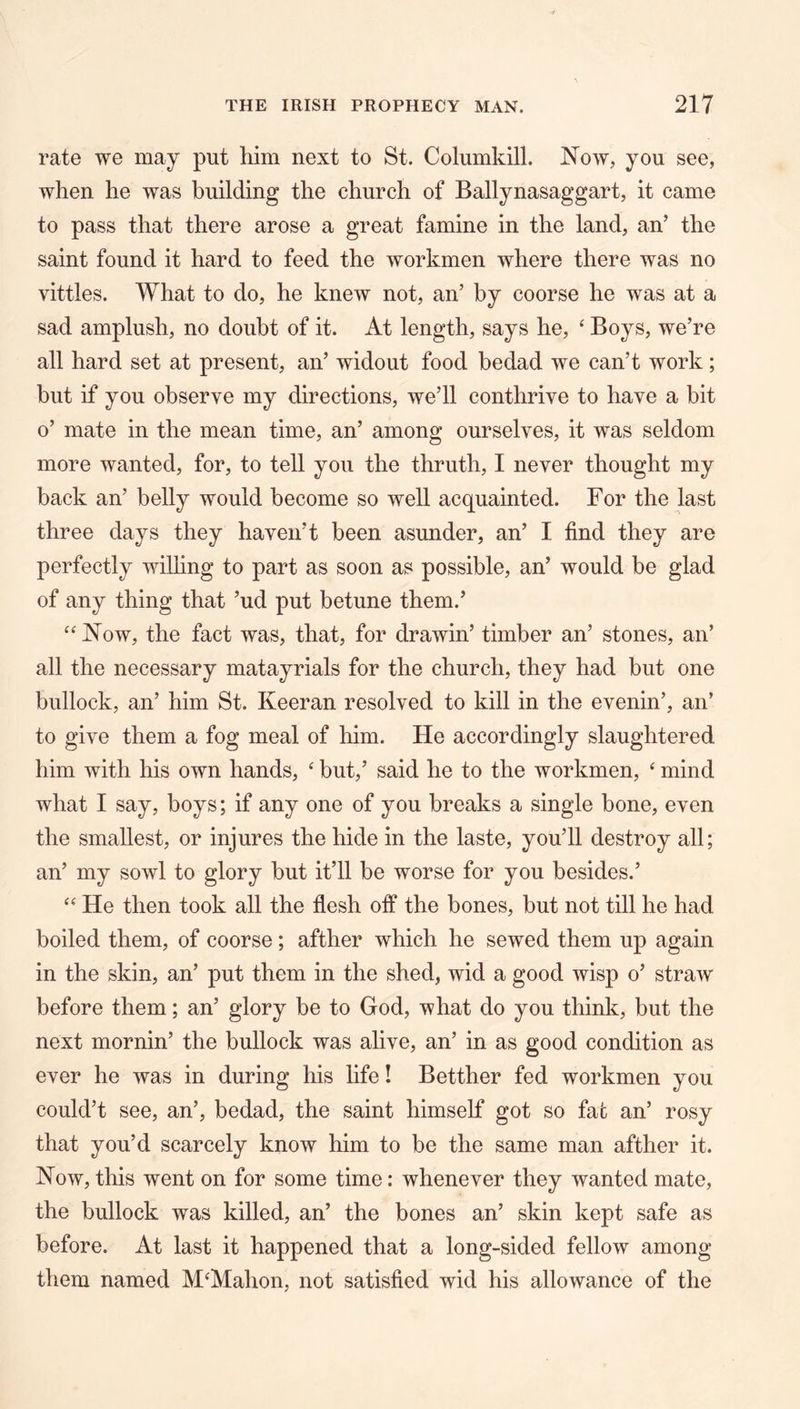 rate we may put him next to St. Columkill. Now, you see, when he was building the church of Ballynasaggart, it came to pass that there arose a great famine in the land, an’ the saint found it hard to feed the workmen where there was no vittles. What to do, he knew not, an’ by coorse he was at a sad amplush, no doubt of it. At length, says he, ‘ Boys, we’re all hard set at present, an’ widout food hedad we can’t work; but if you observe my directions, we’ll conthrive to have a bit o’ mate in the mean time, an’ among ourselves, it was seldom more wanted, for, to tell you the thruth, I never thought my back an’ belly would become so well acquainted. For the last three days they haven’t been asunder, an’ I find they are perfectly wilhng to part as soon as possible, an’ would be glad of any thing that ’ud put betune them.’ ‘‘Now, the fact was, that, for drawin’ timber an’ stones, an’ all the necessary matayrials for the church, they had but one bullock, an’ him St. Keeran resolved to kill in the evenin’, an’ to give them a fog meal of him. He accordingly slaughtered him with his own hands, ‘ but,’ said he to the workmen, ‘ mind what I say, boys; if any one of you breaks a single bone, even the smallest, or injures the hide in the laste, you’ll destroy all; an’ my sowl to glory hut it’ll he worse for you besides.’ “ He then took all the flesh off the bones, but not till he had boiled them, of coorse; afther which he sewed them up again in the skin, an’ put them in the shed, wid a good wisp o’ straw before them; an’ glory be to God, what do you think, but the next mornin’ the bullock was alive, an’ in as good condition as ever he was in during his life! Betther fed workmen you could’t see, an’, hedad, the saint himself got so fat an’ rosy that you’d scarcely know him to be the same man afther it. Now, this went on for some time: whenever they wanted mate, the bullock was killed, an’ the bones an’ skin kept safe as before. At last it happened that a long-sided fellow among them named M‘Mahon, not satisfied wid his allowance of the