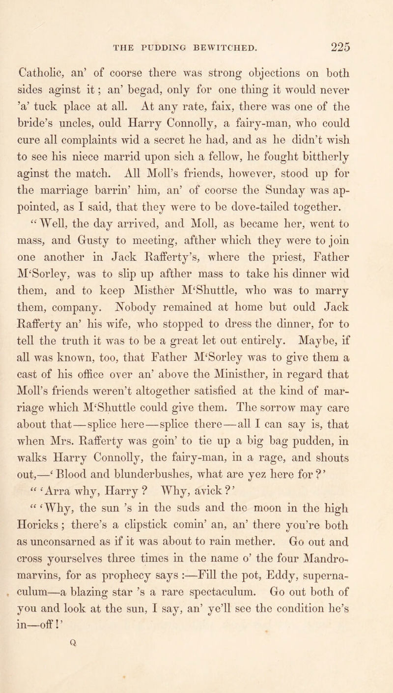 Catholic, an’ of coorse there was strong objections on both sides aginst it; an’ begad, only for one thing it would never ’a’ tuck place at all. At any rate, faix, there was one of the bride’s uncles, ould Harry Connolly, a fairy-man, who could cure all complaints wid a secret he had, and as he didn’t wish to see his niece marrid upon sich a fellow, he fought bittherly aginst the match. All Moll’s friends, however, stood up for the marriage barrin’ him, an’ of coorse the Sunday was ap- pointed, as I said, that they were to be dove-tailed together. ‘AVell, the day arrived, and Moll, as became her, went to mass, and Gusty to meeting, afther which they were to join one another in Jack Rafferty’s, where the priest. Father M‘Sorley, was to slip up afther mass to take his dinner wid them, and to keep Misther M‘Shuttle, who was to marry them, company. JN’obody remained at home but ould Jack Rafferty an’ his wife, who stopped to dress the dinner, for to tell the truth it was to be a great let out entirely. Maybe, if all was known, too, that Father M'Sorley was to give them a cast of his office over an’ above the Ministher, in regard that Moll’s friends weren’t altogether satisfied at the kind of mar- riage which M‘Shuttle could give them. The sorrow may care about that—splice here—splice there—all I can say is, that when Mrs. Rafferty was goin’ to tie up a big bag pudden, in walks Harry Connolly, the fairy-man, in a rage, and shouts out,—‘ Blood and blunderbushes, what are yez here for ? ’ ^Arra why, Harry ? Why, avick?’ ‘‘ ‘Why, the sun’s in the suds and the moon in the high Horicks; there’s a chpstick cornin’ an, an’ there you’re both as unconsarned as if it was about to rain mother. Go out and cross yourselves three times in the name o’ the four Mandro- marvins, for as prophecy says :—Fill the pot, Eddy, superna- culum—a blazing star’s a rare spectaculum. Go out both of you and look at the sun, I say, an’ ye’ll see the condition he’s in—off! ’ Q