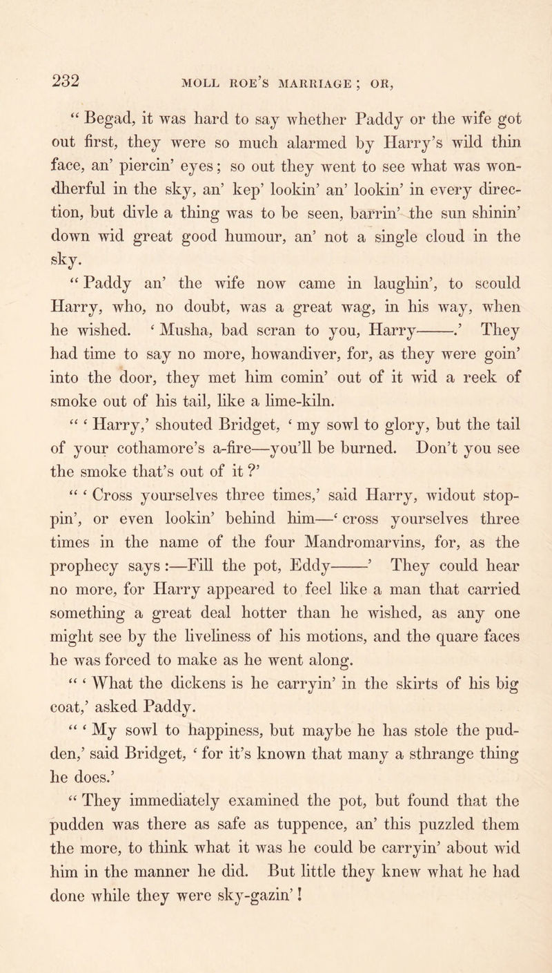 “ Begad, it was hard to saj whether Paddy or the wife got out first, they were so much alarmed by Harry’s wild thin face, an’ piercin’ eyes; so out they went to see what was won- dherful in the sky, an’ kep’ lookin’ an’ lookin’ in every direc- tion, but divle a thing was to be seen, barrin’ the sun shinin’ down wid great good humour, an’ not a single cloud in the sky. Paddy an’ the wife now came in laughin’, to scould Harry, who, no doubt, was a great wag, in his way, when he wished. ^ Musha, bad scran to you, Harry .’ They had time to say no more, howandiver, for, as they were goin’ into the door, they met him cornin’ out of it wid a reek of smoke out of his tail, like a lime-kiln. ‘‘ ‘ Harry,’ shouted Bridget, ‘ my sowl to glory, hut the tail of your cothamore’s a-fire—you’ll be burned. Don’t you see the smoke that’s out of it ?’ “ ^ Cross yourselves three times,’ said Harry, widout stop- pin’, or even lookin’ behind him—‘ cross yourselves three times in the name of the four Mandromarvins, for, as the prophecy says :—Fill the pot, Eddy ’ They could hear no more, for Harry appeared to feel like a man that carried something a great deal hotter than he wished, as any one might see by the liveliness of his motions, and the quare faces he was forced to make as he went along. “ ‘ What the dickens is he carry in’ in the skirts of his big coat,’ asked Paddy. “ ‘ My sowl to happiness, but maybe he has stole the pud- den,’ said Bridget, ' for it’s known that many a sthrange thing he does.’ ‘‘ They immediately examined the pot, but found that the pudden was there as safe as tuppence, an’ this puzzled them the more, to think what it was he could be carryin’ about wid him in the manner he did. But little they knew what he had done while they were sky-gazin’!