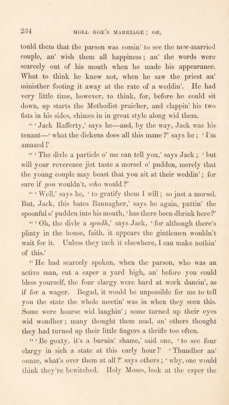 tould them that the parson was cornin’ to see the new-married couple, an’ wish them all happiness; an’ the words were scarcely out of his mouth when he made his appearance. What to think he knew not, when he saw the priest an’ ministher footing it away at the rate of a weddin’. He had very little time, however, to think, for, before he could sit down, up starts the Methodist praicher, and clappin’ his two lists in his sides, chimes in in great style along wid them. ‘ Jack Rafferty,’ says he—and, by the way. Jack was his tenant—‘ what the dickens does all this mane ?’ says he ; ‘ I'm amazed!’ ‘ The divle a particle o’ me can tell you,’ says Jack ; ‘ but will your reverence jist taste a morsel o’ pudden, merely that the young couple may boast that you ait at their weddin’; for sure if you wouldn’t, who would ?’ ‘ Well,’ says he, ‘ to gratify them I will; so just a morsel. But, Jack, this bates Bannagher,’ says he again, puttin’ the spoonful o’ pudden into his mouth, ‘has there been dhrink here?’ “ ‘ Oh, the divle a spudh^’ says Jack, ‘ for although there’s plinty in the house, faith, it appears the gintlemen wouldn’t wait for it. Unless they tuck it elsewhere, I can make nothin’ of this.’ “ He had scarcely spoken, when the parson, who was an active man, cut a caper a yard high, an’ before you could bless yourself, the four clargy were hard at work dancin’, as if for a wager. Begad, it would be unpossible for me to tell you the state the whole meetin’ was in when they seen this. Some were hoarse wid laughin’; some turned up their eyes wid wondher ; many thought them mad, an’ others thought they had turned up their little fingers a thrifle too often. “ ‘ Be goxty, it’s a burnin’ shame,’ said one, ‘ to see four clargy in sich a state at this early hour!’ ‘ Thundher an’ ounze, what’s over them at all ?’ says others ; ‘ why, one would think they’re bewitched. Holy Moses, look at the caper the