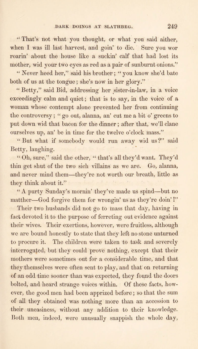 “ That’s not what you thought, or what you said aither, when I was ill last harvest, and goin’ to die. Sure you wor roarin’ about the house like a suckin’ calf that had lost its mother, wid your two eyes as red as a pair of sunburnt onions.” ‘‘ Never heed her,” said his brother; you know she’d bate both of us at the tongue; she’s now in her glory.” Betty,” said Bid, addressing her sister-in-law, in a voice exceedingly calm and quiet; that is to say, in the voice of a woman whose contempt alone prevented her from continuing the controversy; “ go out, alanna, an’ cut me a bit o’ greens to put down wid that bacon for the dinner; after that, we’ll clane ourselves up, an’ be in time for the twelve o’clock mass.” But what if somebody would run away wid us ?” said Betty, laughing. Oh, sure,” said the other, ‘‘ that’s all they’d want. They’d thin get shut of the two sich villains as we are. Go, alanna, and never mind them—they’re not worth our breath, little as they think about it.” ‘‘ A purty Sunday’s mornin’ they’ve made us spind—but no matther—God forgive them for wrongin’ us as they’re doin’!” Their two husbands did not go to mass that day, having in fact devoted it to the purpose of ferreting out evidence against their wives. Their exertions, however, were fruitless, although we are bound honestly to state that they left no stone unturned to procure it. The children were taken to task and severely interrogated, but they could prove nothing, except that their mothers were sometimes out for a considerable time, and that they themselves were often sent to play, and that on returning of an odd time sooner than was expected, they found the doors bolted, and heard strange voices within. Of these facts, how- ever, the good men had been apprized before; so that the sum of all they obtained was nothing more than an accession to their uneasiness, without any addition to their knowledge. Both men, indeed, were unusually snappish the whole day.