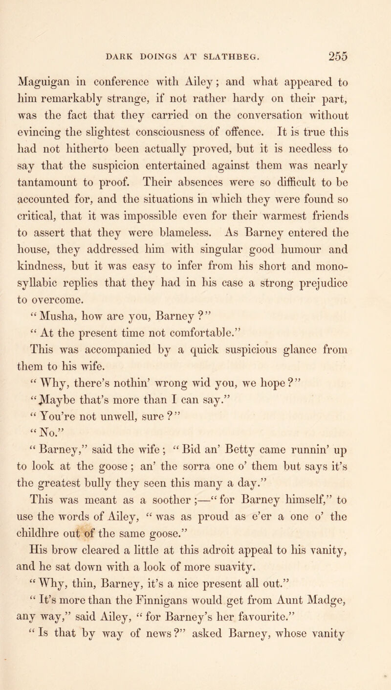 Maguigan in conference with Ailey; and what appeared to him remarkably strange, if not rather hardy on their part, w^as the fact that they carried on the conversation without evincing the slightest consciousness of offence. It is true this had not hitherto been actually proved, but it is needless to say that the suspicion entertained against them was nearly tantamount to proof. Their absences were so difficult to be accounted for, and the situations in which they were found so critical, that it was impossible even for their warmest friends to assert that they were blameless. As Barney entered the house, they addressed him with singular good humour and kindness, but it was easy to infer from his short and mono- syllabic replies that they had in his case a strong prejudice to overcome. ‘‘ Musha, how are you, Barney ?” “ At the present time not comfortable.” This was accompanied by a quick suspicious glance from them to his wife. ‘‘ Why, there’s nothin’ wrong wid you, we hope?” ^‘^aybe that’s more than I can say.” “ You’re not unwell, sure ?” ‘‘No.” “ Barney,” said the wife ; “ Bid an’ Betty came runnin’ up to look at the goose; an’ the sorra one o’ them but says it’s the greatest bully they seen this many a day.” This was meant as a soother ;—“ for Barney himself,” to use the words of Ailey, “ was as proud as e’er a one o’ the childhre out of the same goose.” His brow cleared a little at this adroit appeal to his vanity, and he sat down with a look of more suavity. “ Why, thin, Barney, it’s a nice present all out.” “ It’s more than the Finnigans would get from Aunt Madge, any way,” said Ailey, “ for Barney’s her favourite.” “ Is that by way of news ?” asked Barney, whose vanity