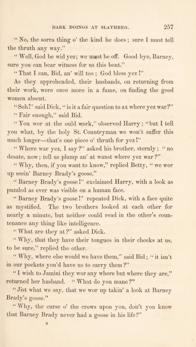 No, the sorra thing o’ the kind he does ; sure I must tell the thruth any way.” Well, God be wid yez; we must be off. Good bye, Barney, sure you can bear witness for us this bout.” That I can. Bid, an’ will too ; God bless yez !” As they apprehended, their husbands, on returning from their work, were once more in a fume, on finding the good women absent. Soh!” said Dick, ‘‘ is it a fair question to ax where yez war?” Fair enough,” said Bid. You wor at the ould work,” observed Harry; ‘^but I tell you what, by the holy St. Countryman we won’t suffer this much longer—that’s one piece o’ thruth for yez!” Where war yez, I say ?” asked his brother, sternly ; no desate, now; tell us plump an’ at wanst where yez war ?” Why, then, if you want to know,” replied Betty, we wor up seein’ Barney Brady’s goose.” “ Barney Brady’s goose!” exclaimed Harry, with a look as puzzled as ever was visible on a human face. Barney Brady’s goose!” repeated Dick, with a face quite as mystified. The two brothers looked at each other for nearly a minute, but neither could read in the other’s coun- tenance any thing like intelligence. ‘AYhat are they at?” asked Dick. “ Why, that they have their tongues in their cheeks at us, to be sure,” replied the other. “ Why, where else would we have them,” said Bid; it isn’t in our pockets you’d have us to carry them ?” I wish to Jamini they wor any where but where they are,” returned her husband. “ What do you mane ?” Jist what we say, that we wor up takin’ a look at Barney Brady’s goose.” “ Why, the curse o’ the crows upon you, don’t you know that Barney Brady never had a goose in his life?” s