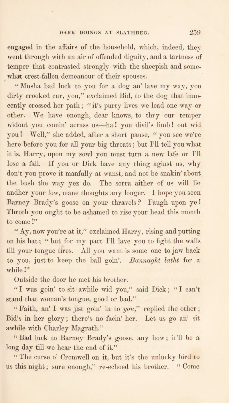 engaged in the affairs of the household, which, indeed, they went through with an air of offended dignity, and a tartness of temper that contrasted strongly with the sheepish and some- what crest-fallen demeanour of their spouses. ‘‘Musha bad luck to you for a dog an’ lave my way, you dirty crooked cur, you,” exclaimed Bid, to the dog that inno- cently crossed her path; “ it’s purty lives we lead one way or other. We have enough, dear knows, to thry our temper widout you cornin’ acrass us—ha! you divil’s limb! out wid you! Well,” she added, after a short pause, “ you see we’re here before you for all your big threats; but I’ll tell you what it is, Harry, upon my sowl you must turn a new lafe or I’ll lose a fall. If you or Hick have any thing aginst us, why don’t you prove it manfully at wanst, and not be snakin’ about the bush the way yez do. The sorra aither of us will lie andher your low, mane thoughts any longer. I hope you seen Barney Brady’s goose on your thravels? Faugh upon ye I Throth you ought to be ashamed to rise your head this month to come I” Ay, now you’re at it,” exclaimed Harry, rising and putting on his hat; but for my part I’ll lave you to fight the walls till your tongue tires. All you want is some one to jaw back to you, just to keep the ball goin’. Bannaght latht for a while I” Outside the door he met his brother. “ I was goin’ to sit awhile wid you,” said Dick; I can’t stand that woman’s tongue, good or bad.” ‘‘ Faith, an’ I was jist goin’ in to yow,” replied the other; Bid’s in her glory; there’s no facin’ her. Let us go an’ sit awhile with Charley Magrath.” Bad luck to Barney Brady’s goose, any how; it’ll be a long day till we hear the end of it.” ‘‘ The curse o’ Cromwell on it, but it’s the unlucky bird to us this night; sure enough,” re-echoed his brother. ‘‘ Come