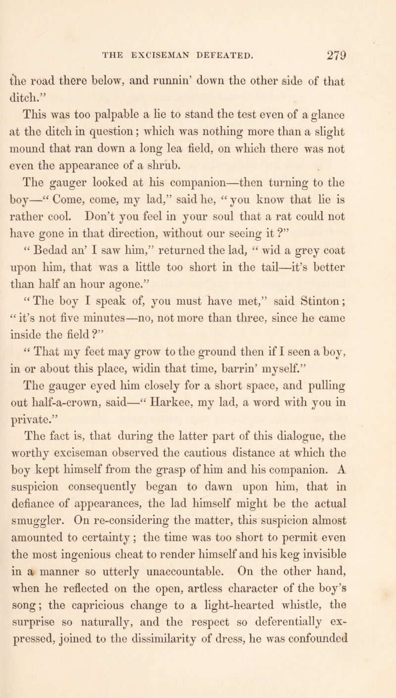 tlie road there below, and runnin’ down the other side of that ditch.” This was too palpable a lie to stand the test even of a glance at the ditch in question; which was nothing more than a slight mound that ran down a long lea field, on which there was not even the appearance of a shrub. The gauger looked at his companion—then turning to the boy—Come, come, my lad,” said he, you know that lie is rather cool. Don’t you feel in your soul that a rat could not have gone in that direction, without our seeing it ?” “ Bedad an’ I saw him,” returned the lad, “ wid a grey coat upon him, that was a little too short in the tail—it’s better than half an hour agone.” The boy I speak of, you must have met,” said Stinton; it’s not five minutes—no, not more than three, since he came inside the field ?” That my feet may grow to the ground then if I seen a boy, in or about this place, widin that time, barrin’ myself.” The gauger eyed him closely for a short space, and pulling out half-a-crown, said—“ Harkee, my lad, a word with you in private.” The fact is, that during the latter part of this dialogue, the worthy exciseman observed the cautious distance at which the boy kept himself from the grasp of him and his companion. A suspicion consequently began to dawn upon him, that in defiance of appearances, the lad himself might be the actual smuggler. On re-considering the matter, this suspicion almost amounted to certainty; the time was too short to permit even the most ingenious cheat to render himself and his keg invisible in a manner so utterly unaccountable. On the other hand, when he reflected on the open, artless character of the boy’s song; the capricious change to a light-hearted whistle, the surprise so naturally, and the respect so deferentially ex- pressed, joined to the dissimilarity of dress, he was confounded