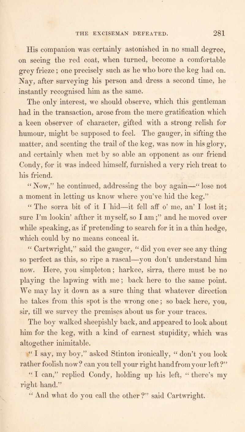 His companion was certainly astonished in no small degree, on seeing the red coat, when turned, become a comfortable grey frieze ; one precisely such as he who bore the keg had on. IS’ay, after surveying his person and dress a second time, he instantly recognised him as the same. The only interest, we should observe, which this gentleman had in the transaction, arose from the mere gratification which a keen observer of character, gifted with a strong relish for humour, might be supposed to feel. The gauger, in sifting the matter, and scenting the trail of the keg, was now in his glory, and certainly when met by so able an opponent as our friend Condy, for it was indeed himself, furnished a very rich treat to his friend. ‘‘ Now,” he continued, addressing the boy again—“ lose not a moment in letting us know where you’ve hid the keg.” The sorra bit of it I hid—it fell alf o’ me, an’ I lost it; sure I’m lookin’ afther it myself, so I amand he moved over while speaking, as if pretending to search for it in a thin hedge, which could by no means conceal it. Cartwright,” said the gauger, did you ever see any thing so perfect as this, so ripe a rascal—you don’t understand him now. Here, you simpleton; harkee, sirra, there must be no playing the lapwing with me; back here to the same point. We may lay it down as a sure thing that whatever direction he takes from this spot is the wrong one; so back here, you, sir, till we survey the premises about us for your traces. The boy walked sheepishly back, and appeared to look about him for the keg, with a kind of earnest stupidity, which was altogether inimitable. ‘‘ I say, my boy,” asked Stinton ironically, don’t you look rather foolish now? can you tell your right hand from your left?” I can,” replied Condy, holding up his left, '' there’s my right hand.” And what do you call the other ?” said Cartwright.