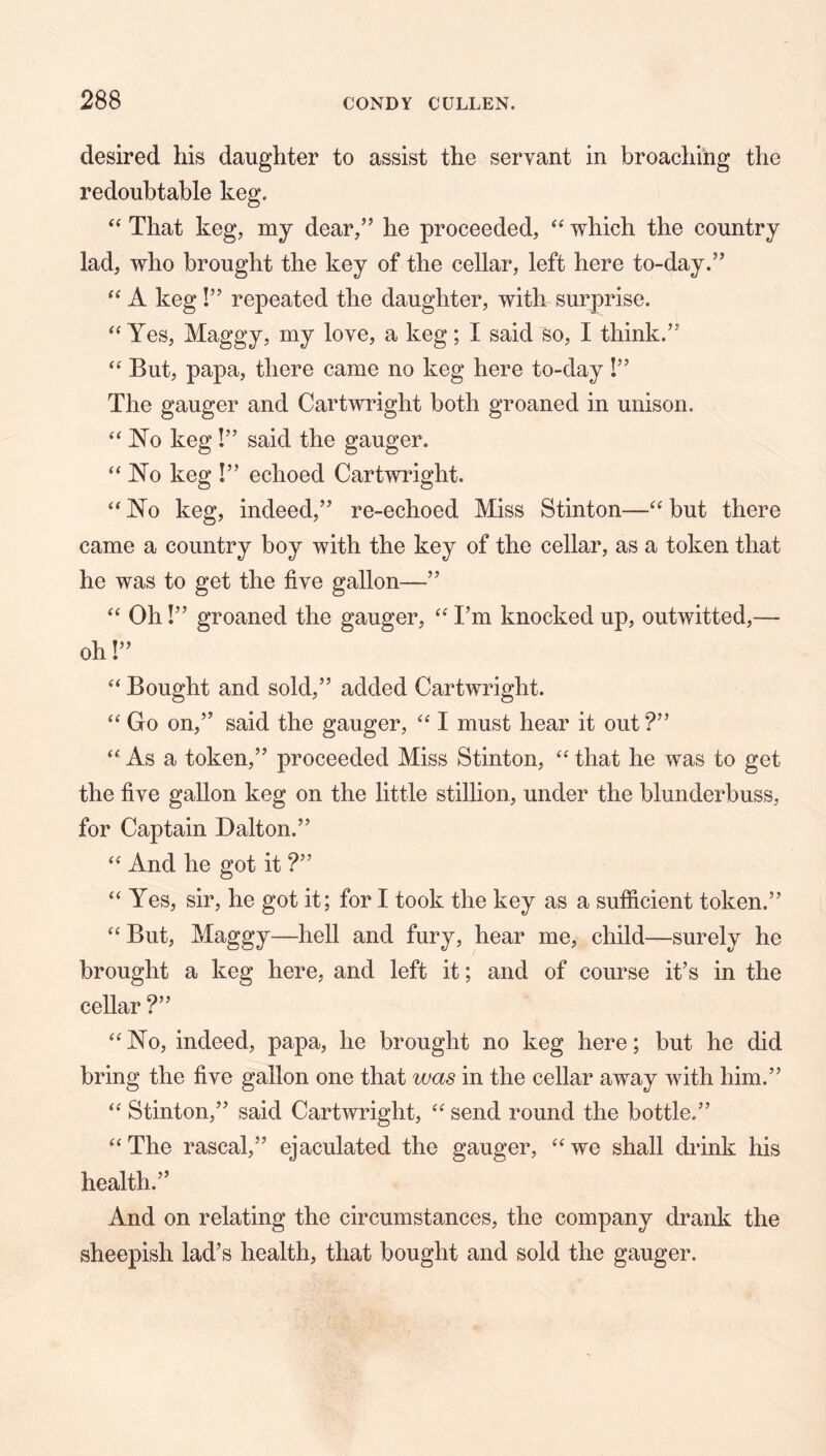 desired his daughter to assist the servant in broaching the redoubtable keg. ‘‘ That keg, my dear/’ he proceeded, which the country lad, who brought the key of the cellar, left here to-day.” A keg !” repeated the daughter, with surprise. “ Yes, Maggy, my love, a keg; I said so, I think.” But, papa, there came no keg here to-day !” The gauger and Cartwright both groaned in unison. JN^o keg !” said the gauger. “No keg !” echoed Cartwright. “No keg, indeed,” re-echoed Miss Stinton—“ but there came a country boy with the key of the cellar, as a token that he was to get the five gallon—” “ Oh!” groaned the gauger, “ I’m knocked up, outwitted,— oh!” “ Bought and sold,” added Cartwright. “ Go on,” said the gauger, “ I must hear it out?” “ As a token,” proceeded Miss Stinton, “ that he was to get the five gallon keg on the little stillion, under the blunderbuss, for Captain Dalton.” “ And he got it ?” “Yes, sir, he got it; for I took the key as a sufficient token.” “But, Maggy—hell and fury, hear me, child—surely he brought a keg here, and left it; and of course it’s in the cellar ?” “No, indeed, papa, he brought no keg here; but he did bring the five gallon one that was in the cellar away with him.” “ Stinton,” said Cartwright, “ send round the bottle.” “ The rascal,” ejaculated the gauger, “ we shall drink his health.” And on relating the circumstances, the company drank the sheepish lad’s health, that bought and sold the gauger.