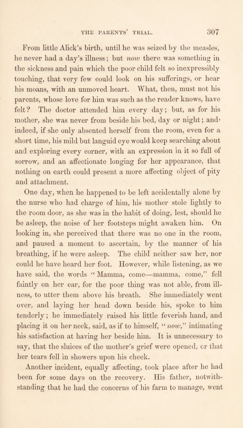 From little Alick’s birth, until he was seized by the measles, he never had a day’s illness; but now there was something in the sickness and pain which the poor child felt so inexpressibly touching, that very few could look on his sufferings, or hear his moans, with an unmoved heart. What, then, must not his parents, whose love for him was such as the reader knows, have felt? The doctor attended him every day; but, as for his mother, she was never from beside his bed, day or night; and’ indeed, if she only absented herself from the room, even for a short time, his mild but languid eye would keep searching about and exploring every corner, with an expression in it so full of sorrow, and an affectionate longing for her appearance, that nothing on earth could present a more affecting object of pity and attachment. One day, when he happened to be left accidentally alone by the nurse who had charge of him, his mother stole lightly to the room door, as she was in the habit of doing, lest, should he be asleep, the noise of her footsteps might awaken him. On looking in, she perceived that there was no one in the room, and paused a moment to ascertain, by the manner of his breathing, if he were asleep. The child neither saw her, nor could he have heard her foot. However, while listening, as we have said, the words Mamma, come—mamma, come,” fell faintly on her ear, for the poor thing was not able, from ill- ness, to utter them above his breath. She immediately went over, and laying her head down beside his, spoke to him tenderly; he immediately raised his little feverish hand, and placing it on her neck, said, as if to himself, now,'’ intimating his satisfaction at having her beside him. It is unnecessary to say, that the sluices of the mother’s grief were opened, or that her tears fell in showers upon his cheek. Another incident, equally affecting, took place after he had been for some days on the recovery. His father, notwith- standing that he had the concerns of his farm to manage, went