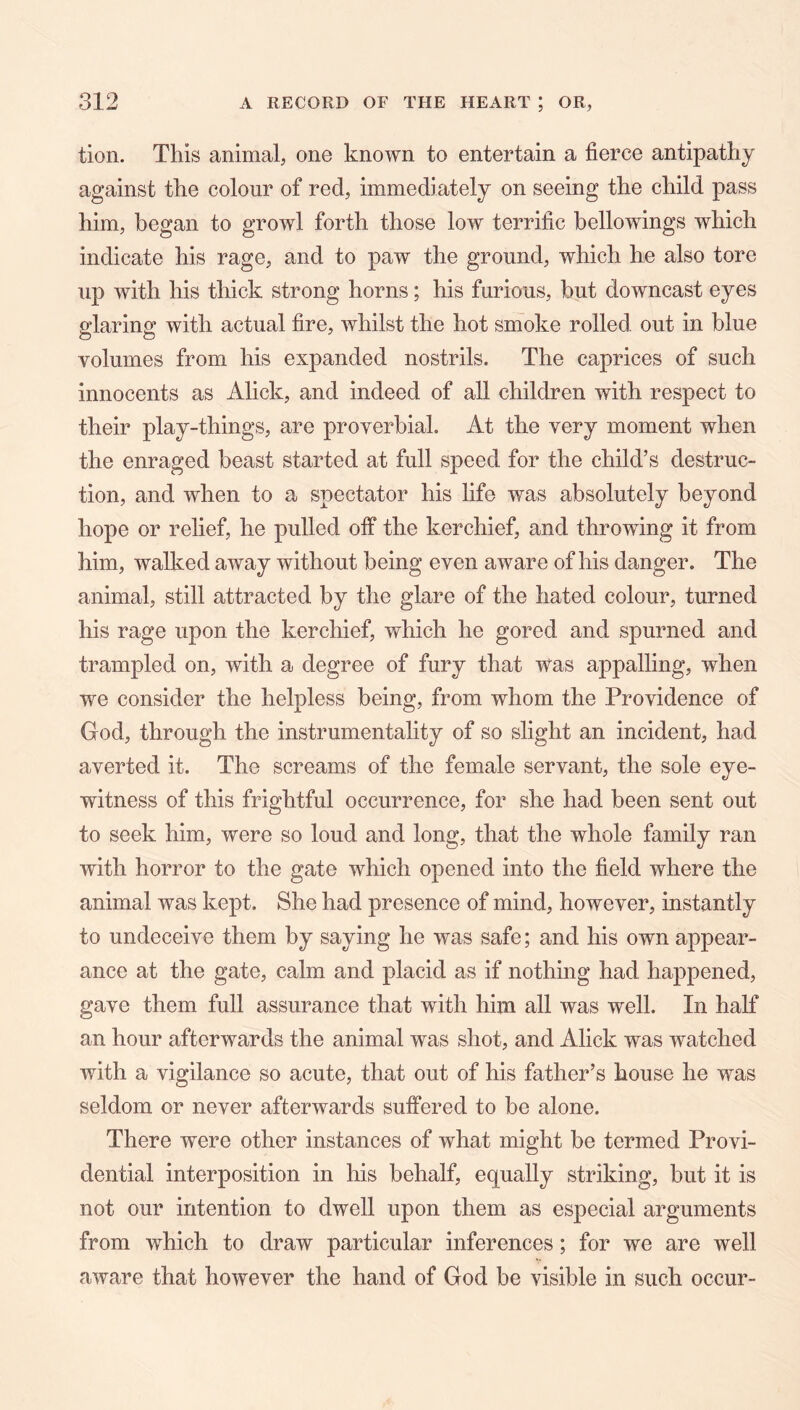 tion. This animal, one known to entertain a fierce antipathy against the colour of red, immediately on seeing the child pass him, began to growl forth those low terrific bellowings which indicate his rage, and to paw the ground, which he also tore up with his thick strong horns; his furious, but downcast eyes glaring with actual fire, whilst the hot smoke rolled out in blue volumes from his expanded nostrils. The caprices of such innocents as Alick, and indeed of all children with respect to their play-things, are proverbial. At the very moment when the enraged beast started at full speed for the child’s destruc- tion, and when to a spectator his life was absolutely beyond hope or relief, he pulled off the kerchief, and throwing it from him, walked away without being even aware of his danger. The animal, still attracted by the glare of the hated colour, turned his rage upon the kerchief, which he gored and spurned and trampled on, with a degree of fury that was appalling, when we consider the helpless being, from whom the Providence of God, through the instrumentality of so slight an incident, had averted it. The screams of the female servant, the sole eye- witness of this frightful occurrence, for she had been sent out to seek him, were so loud and long, that the whole family ran with horror to the gate which opened into the field where the animal was kept. She had presence of mind, however, instantly to undeceive them by saying he was safe; and his own appear- ance at the gate, calm and placid as if nothing had ha23pened, gave them full assurance that with him all was well. In half an hour afterwards the animal was shot, and Alick was watched with a vigilance so acute, that out of his father’s house he was seldom or never afterwards suffered to be alone. There were other instances of what might be termed Provi- dential interposition in his behalf, equally striking, but it is not our intention to dwell upon them as especial arguments from which to draw particular inferences; for we are well aware that however the hand of God be visible in such occur-