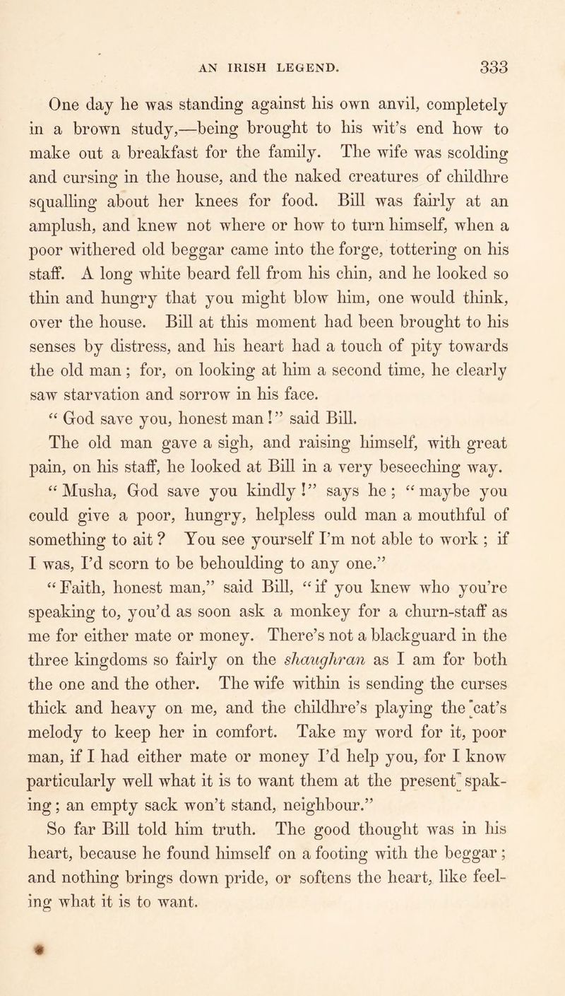 One day he was standing against his own anvil, completely in a brown study,—being brought to his wit’s end how to make out a breakfast for the family. The wife was scolding and cursing in the house, and the naked creatures of childhre squalling about her knees for food. Bill was fairly at an amplush, and knew not where or how to turn himself, when a poor withered old beggar came into the forge, tottering on his staff. A long white beard fell from his chin, and he looked so thin and hungry that you might blow him, one would think, over the house. Bill at this moment had been brought to his senses by distress, and his heart had a touch of pity towards the old man; for, on looking at him a second time, he clearly saw starvation and sorrow in his face. “ God save you, honest man!” said Bill. The old man gave a sigh, and raising himself, with great pain, on his staff, he looked at Bill in a very beseeching way. “ Musha, God save you kindly!” says ho; maybe you could give a poor, hungry, helpless ould man a mouthful of something to ait ? You see yourself I’m not able to work ; if I was, I’d scorn to be behoulding to any one.” ‘‘Faith, honest man,” said Bill, “if you knew who you’re speaking to, you’d as soon ask a monkey for a churn-staff as me for either mate or money. There’s not a blackguard in the three kingdoms so fairly on the shaughran as I am for both the one and the other. The wife within is sending the curses thick and heavy on me, and the childhre’s playing the’cat’s melody to keep her in comfort. Take my word for it, poor man, if I had either mate or money I’d help you, for I know particularly well what it is to want them at the present] spak- ing; an empty sack won’t stand, neighbour.” So far Bill told him truth. The good thought was in his heart, because he found himself on a footing with the beggar; and nothing brings down pride, or softens the heart, like feel- ing what it is to want.