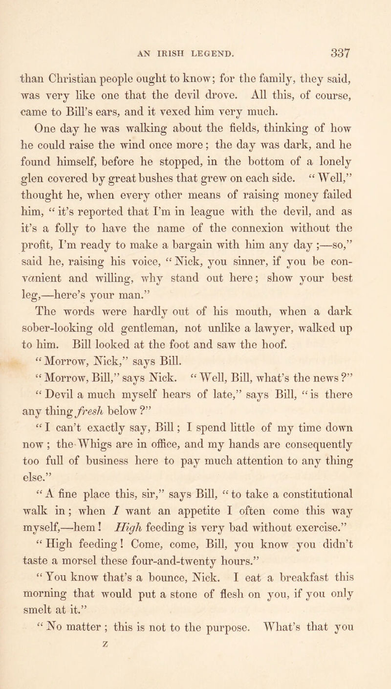 than Christian people ought to know; for the family, they said, was very like one that the devil drove. All this, of course, came to Bill’s ears, and it vexed him very much. One day he was walking about the fields, thinking of how he could raise the wind once more; the day was dark, and he found himself, before he stopped, in the bottom of a lonely glen covered by great bushes that grew on each side. ‘‘ Well,” thought he, when every other means of raising money failed him, “ it’s reported that I’m in league with the devil, and as it’s a folly to have the name of the connexion without the profit, I’m ready to make a bargain with him any day ;—so,” said he, raising his voice, Mck, you sinner, if you be con- venient and willing, why stand out here; show your best leg,—here’s your man.” The words were hardly out of his mouth, when a dark sober-looking old gentleman, not unlike a lawyer, walked up to him. Bill looked at the foot and saw the hoof. “ Morrow, Mck,” says Bill. “ Morrow, Bill,” says Mck. Well, Bill, what’s the news ?” ‘‘ Devil a much myself hears of late,” says Bill, is there any thing Jresh below ?” “ I can’t exactly say. Bill; I spend little of my time down now ; the-Whigs are in ofiice, and my hands are consequently too full of business here to pay much attention to any thing else.” ‘‘ A fine place this, sir,” says Bill, to take a constitutional walk in; when I want an appetite I often come this way myself,—hem I High feeding is very bad without exercise.” “ High feeding! Come, come. Bill, you know you didn’t taste a morsel these four-and-twenty hours.” ‘‘You know that’s a bounce, Mck. I eat a breakfast this morning that would put a stone of flesh on you, if you only smelt at it.” “No matter ; this is not to the purpose. What’s that you z