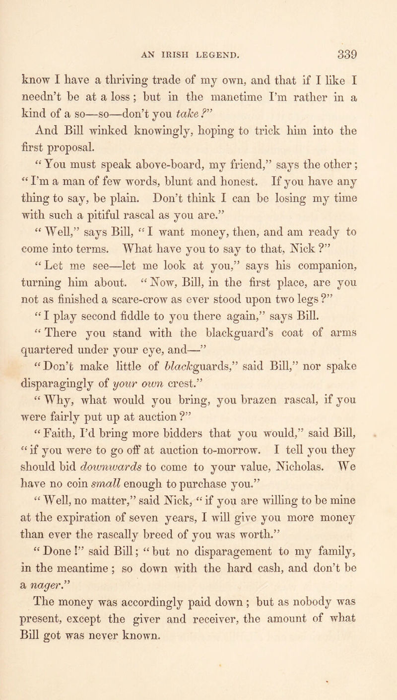 know I have a thriving trade of my own, and that if I like I needn’t be at a loss; hut in the manetime I’m rather in a kind of a so—so—don’t you take And Bill winked knowingly, hoping to trick him into the ■first proposal. You must speak above-board, my friend,” says the other; I’m a man of few words, blunt and honest. If you have any thing to say, be plain. Don’t think I can be losing my time with such a pitiful rascal as you are.” Well,” says Bill, ^^I want money, then, and am ready to come into terms. What have you to say to that, Mck ?” “ Let me see—let me look at you,” says his companion, turning him about. ^^iN^ow, Bill, in the first place, are you not as finished a scare-crow as ever stood upon two legs ?” I play second fiddle to you there again,” says Bill. There you stand with the blackguard’s coat of arms quartered under your eye, and—” Don’t make little of 6?ac^guards,” said Bill,” nor spake disparagingly of your own crest.” ‘‘ Why, what would you bring, you brazen rascal, if you were fairly put up at auction ?” Faith, I’d bring more bidders that you would,” said Bill, if you were to go off at auction to-morrow. I tell you they should bid doivnwards to come to your value, Nicholas. We have no coin small enough to purchase you.” Well, no matter,” said Nick, if you are willing to be mine at the expiration of seven years, I will give you more money than ever the rascally breed of you was worth.” “ Done !” said Bill; “ but no disparagement to my family, in the meantime; so down with the hard cash, and don’t be a nager’^ The money was accordingly paid down; but as nobody was present, except the giver and receiver, the amount of what Bill got was never known.