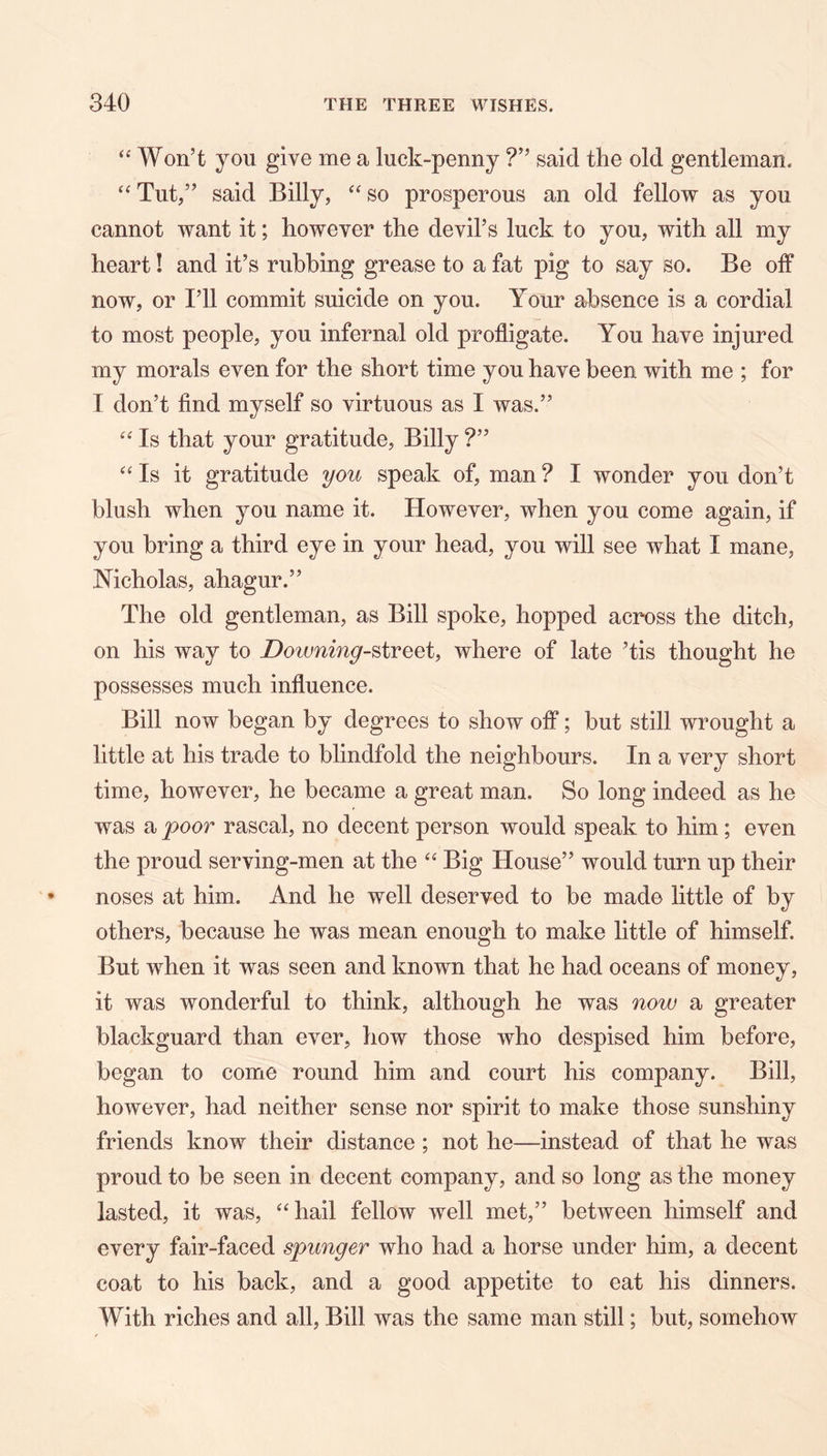 “ Won’t you give me a luck-penny ?” said the old gentleman. “ Tut,” said Billy, ‘‘ so prosperous an old fellow as you cannot want it; however the devil’s luck to you, with all my heart! and it’s rubbing grease to a fat pig to say so. Be olf now, or I’ll commit suicide on you. Your absence is a cordial to most people, you infernal old profligate. You have injured my morals even for the short time you have been with me ; for I don’t find myself so virtuous as I was.” Is that your gratitude, Billy ?” Is it gratitude you speak of, man ? I wonder you don’t blush when you name it. However, when you come again, if you bring a third eye in your head, you will see what I mane, Nicholas, ahagur.” The old gentleman, as Bill spoke, hopped across the ditch, on his way to Downing-^iveei, where of late ’tis thought he possesses much influence. Bill now began by degrees to show off; but still wrought a little at his trade to blindfold the neighbours. In a very short time, however, he became a great man. So long indeed as he was a poor rascal, no decent person would speak to him; even the proud serving-men at the ‘‘ Big House” would turn up their noses at him. And he well deserved to be made little of by others, because he was mean enough to make little of himself. But when it was seen and known that he had oceans of money, it was wonderful to think, although he was now a greater blackguard than ever, how those who despised him before, began to come round him and court his company. Bill, however, had neither sense nor spirit to make those sunshiny friends know their distance; not he—instead of that he was proud to be seen in decent company, and so long as the money lasted, it was, ‘Hiail fellow well met,” between himself and every fair-faced spunger who had a horse under him, a decent coat to his back, and a good appetite to eat his dinners. With riches and all. Bill was the same man still; but, somehow
