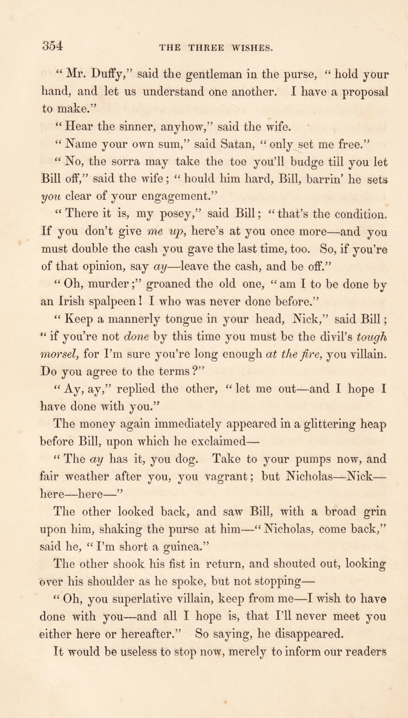 “ Mr. Duffy,” said the gentleman in the purse, “ hold your hand, and let us understand one another. I have a proposal to make.” ‘‘ Hear the sinner, anyhow,” said the wife. “ JN’ame your own sum,” said Satan, ‘‘ only set me free.” No, the sorra may take the toe you’ll budge till you let Bill off,” said the wife; hould him hard. Bill, barrin’ he sets you clear of your engagement.” ‘‘ There it is, my posey,” said Bill; that’s the condition. If you don’t give me up, here’s at you once more—and you must double the cash you gave the last time, too. So, if you’re of that opinion, say ay—leave the cash, and be off.” “ Oh, murder;” groaned the old one, am I to be done by an Irish spalpeen! I who was never done before.” Keep a mannerly tongue in your head, Nick,” said Bill; “ if you’re not done by this time you must be the divil’s tough morsel, for I’m sure you’re long enough at the fire, you villain. Do you agree to the terms ?” Ay, ay,” replied the other, let me out—and I hope I have done with you.” The money again immediately appeared in a glittering heap before Bill, upon which he exclaimed— ‘‘ The ay has it, you dog. Take to your pumps now, and fair weather after you, you vagrant; but Nicholas—Nick— here—here—” The other looked back, and saw Bill, with a broad grin upon him, shaking the purse at him—‘‘ Nicholas, come back,” said he, “ I’m short a guinea.” The other shook his fist in return, and shouted out, looking over his shoulder as he spoke, but not stopping— Oh, you superlative villain, keep from me—I wish to have done with you—and all I hope is, that I’ll never meet you either here or hereafter.” So saying, he disappeared. It would be useless to stop now, merely to inform our readers