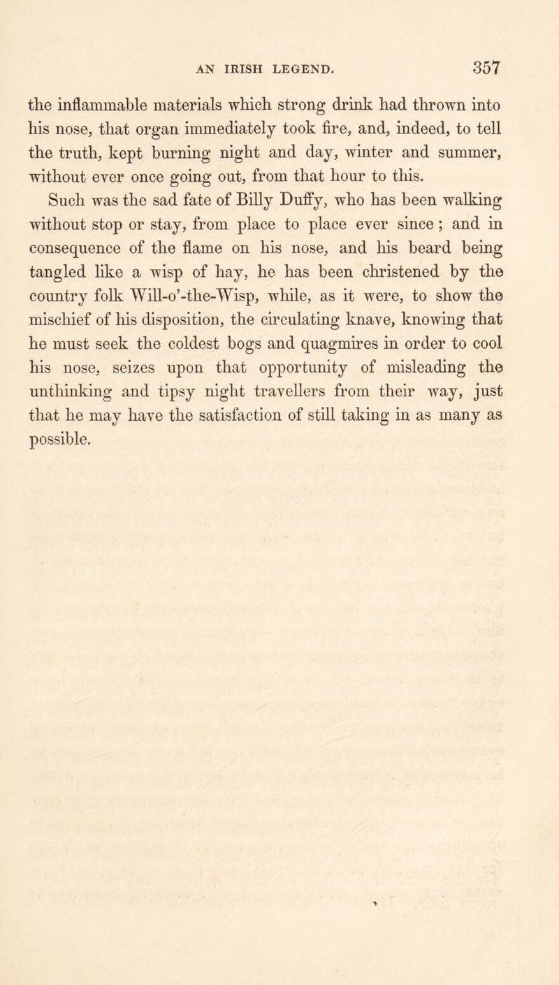 the inflammable materials which strong drink had thrown into his nose, that organ immediately took fire, and, indeed, to tell the truth, kept burning night and day, winter and summer, without ever once going out, from that hour to this. Such was the sad fate of Billy Duffy, who has been walking without stop or stay, from place to place ever since; and in consequence of the flame on his nose, and his beard being tangled like a wisp of hay, he has been christened by the country folk Will-o’-the-Wisp, while, as it were, to show the mischief of his disposition, the circulating knave, knowing that he must seek the coldest bogs and quagmires in order to cool his nose, seizes upon that opportunity of misleading the unthinking and tipsy night travellers from their way, just that he may have the satisfaction of still taking in as many as possible.