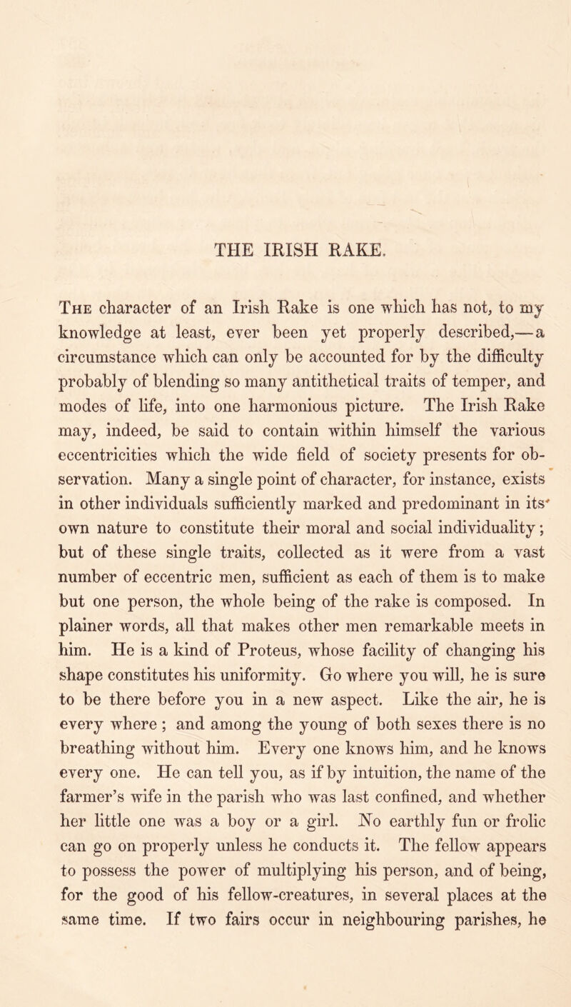 THE IRISH RAKE. The character of an Irish Rake is one which has not, to mj knowledge at least, ever been yet properly described,™ a circumstance which can only be accounted for by the difficulty probably of blending so many antithetical traits of temper, and modes of life, into one harmonious picture. The Irish Rake may, indeed, be said to contain within himself the various eccentricities which the wide field of society presents for ob- servation. Many a single point of character, for instance, exists in other individuals sufficiently marked and predominant in its' own nature to constitute their moral and social individuality; but of these single traits, collected as it were from a vast number of eccentric men, sufficient as each of them is to make but one person, the whole being of the rake is composed. In plainer words, all that makes other men remarkable meets in him. He is a kind of Proteus, whose facility of changing his shape constitutes his uniformity. Go where you will, he is sure to be there before you in a new aspect. Like the air, he is every where ; and among the young of both sexes there is no breathing without him. Every one knows him, and he knows every one. He can tell you, as if by intuition, the name of the farmer’s wife in the parish who was last confined, and whether her little one was a boy or a girl. JN^o earthly fun or frolic can go on properly unless he conducts it. The fellow appears to possess the power of multiplying his person, and of being, for the good of his fellow-creatures, in several places at the same time. If two fairs occur in neighbouring parishes, he