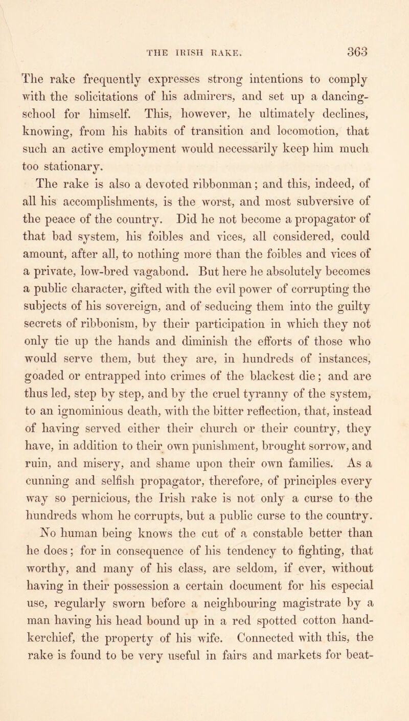 The rake frequently expresses strong intentions to comply with the solicitations of his admirers, and set up a dancing- school for himself. This, however, he ultimately declines, knowing, from his habits of transition and locomotion, that such an active employment would necessarily keep him much too stationary. The rake is also a devoted ribbonman; and this, indeed, of all his accomplishments, is the worst, and most subversive of the peace of the country. Did he not become a propagator of that bad system, his foibles and vices, all considered, could amount, after all, to nothing more than the foibles and vices of a private, low-bred vagabond. But here he absolutely becomes a public character, gifted with the evil power of corrupting the subjects of his sovereign, and of seducing them into the guilty secrets of ribbonism, by their participation in which they not only tie up the hands and diminish the efforts of those who would serve them, but they are, in hundreds of instances, goaded or entrapped into crimes of the blackest die; and are thus led, step by step, and by the cruel tyranny of the system, to an ignominious death, with the bitter reflection, that, instead of having served either their church or their country, they have, in addition to their own punishment, brought sorrow, and ruin, and misery, and shame upon their own families. As a cunning and selfish propagator, therefore, of principles every way so pernicious, the Irish rake is not only a curse to the hundreds whom he corrupts, but a public curse to the country. 1^0 human being knows the cut of a constable better than he does; for in consequence of his tendency to fighting, that worthy, and many of his class, are seldom, if ever, without having in their possession a certain document for his especial use, regularly sworn before a neighbouring magistrate by a man having his head bound up in a red spotted cotton hand- kerchief, the property of his -wife. Connected with this, the rake is found to be very useful in fairs and markets for beat-