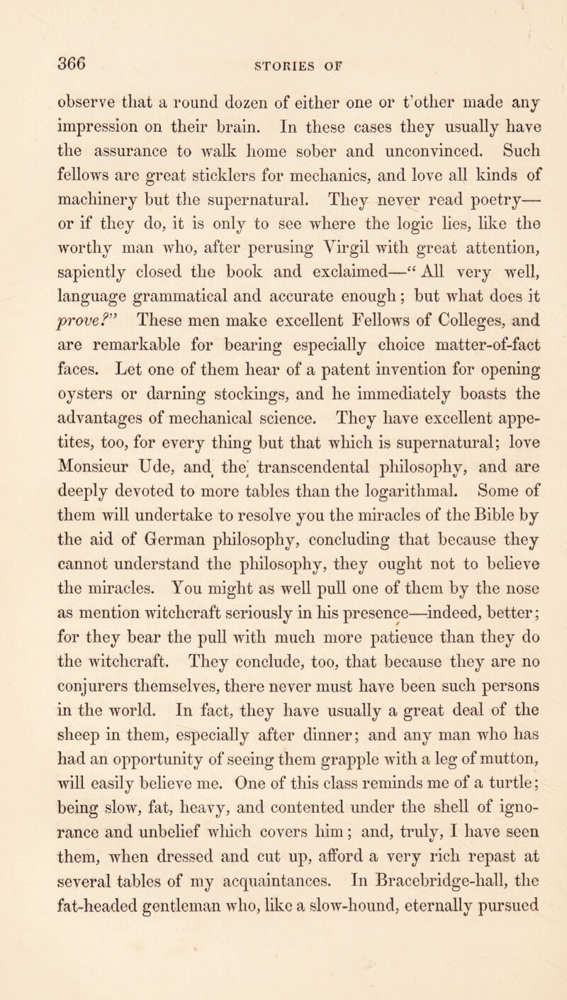 observe that a round dozen of either one or t’other made any impression on their brain. In these cases they usually have the assurance to walk home sober and unconvinced. Such fellows are great sticklers for mechanics, and love all kinds of machinery but the supernatural. They never read poetry— or if they do, it is only to see where the logic lies, like the worthy man Avho, after perusing Virgil with great attention, sapiently closed the book and exclaimed—All very well, language grammatical and accurate enough; but what does it prove These men make excellent Fellows of Colleges, and are remarkable for bearing especially choice matter-of-fact faces. Let one of them hear of a patent invention for opening oysters or darning stockings, and he immediately boasts the advantages of mechanical science. They have excellent appe- tites, too, for every thing but that which is supernatural; love Monsieur Ude, and the transcendental philosophy, and are deeply devoted to more tables than the logarithmal. Some of them will undertake to resolve you the miracles of the Bible by the aid of German philosophy, concluding that because they cannot understand the philosophy, they ought not to believe the miracles. You might as well pull one of them by the nose as mention witchcraft seriously in his presence—indeed, better; for they bear the pull with much more patience than they do the witchcraft. They conclude, too, that because they are no conjurers themselves, there never must have been such persons in the world. In fact, they have usually a great deal of the sheep in them, especially after dinner; and any man who has had an opportunity of seeing them grapple with a leg of mutton, will easily believe me. One of this class reminds me of a turtle; being slow, fat, heavy, and contented under the shell of igno- rance and unbelief which covers him; and, truly, I have seen them, when dressed and cut up, afford a very rich repast at several tables of my acquaintances. In Bracebridge-hall, the fat-headed gentleman who, like a slow-hound, eternally pursued