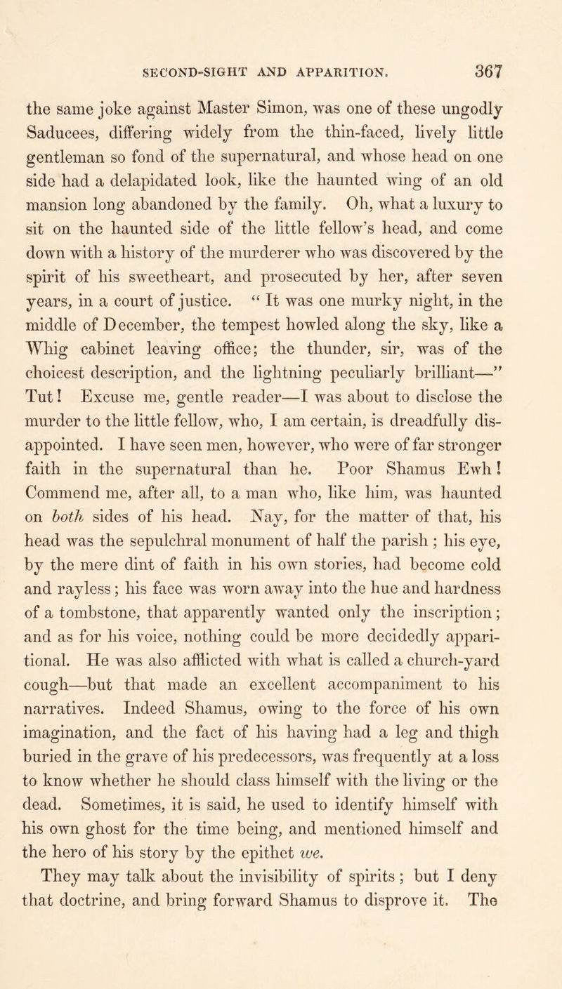 the same joke against Master Simon, was one of these ungodly Saducees, differing widely from the thin-faced, lively little gentleman so fond of the supernatural, and whose head on one side had a delapidated look, like the haunted wing of an old mansion long abandoned by the family. Oh, what a luxury to sit on the haunted side of the little fellow’s head, and come down with a history of the murderer who was discovered by the spirit of his sweetheart, and prosecuted by her, after seven years, in a court of justice. ‘‘ It was one murky night, in the middle of December, the tempest howled along the sky, like a Whig cabinet leaving office; the thunder, sir, was of the choicest description, and the lightning peculiarly brilliant—” Tut! Excuse me, gentle reader—I was about to disclose the murder to the little fellow, who, I am certain, is dreadfully dis- appointed. I have seen men, however, who were of far stronger faith in the supernatural than he. Poor Shamus Ewh I Commend me, after all, to a man who, like him, was haunted on both sides of his head. JSTay, for the matter of that, his head was the sepulchral monument of half the parish ; his eye, by the mere dint of faith in his own stories, had become cold and ray less; his face was worn away into the hue and hardness of a tombstone, that apparently wanted only the inscription; and as for his voice, nothing could be more decidedly appari- tional. He was also affiicted with what is called a church-yard cough—but that made an excellent accompaniment to his narratives. Indeed Shamus, owing to the force of his own imagination, and the fact of his having had a leg and thigh buried in the grave of his predecessors, was frequently at a loss to know whether he should class himself with the living or the dead. Sometimes, it is said, he used to identify himself with his own ghost for the time being, and mentioned himself and the hero of his story by the epithet we. They may talk about the invisibility of spirits ; but I deny that doctrine, and bring forward Shamus to disprove it. The