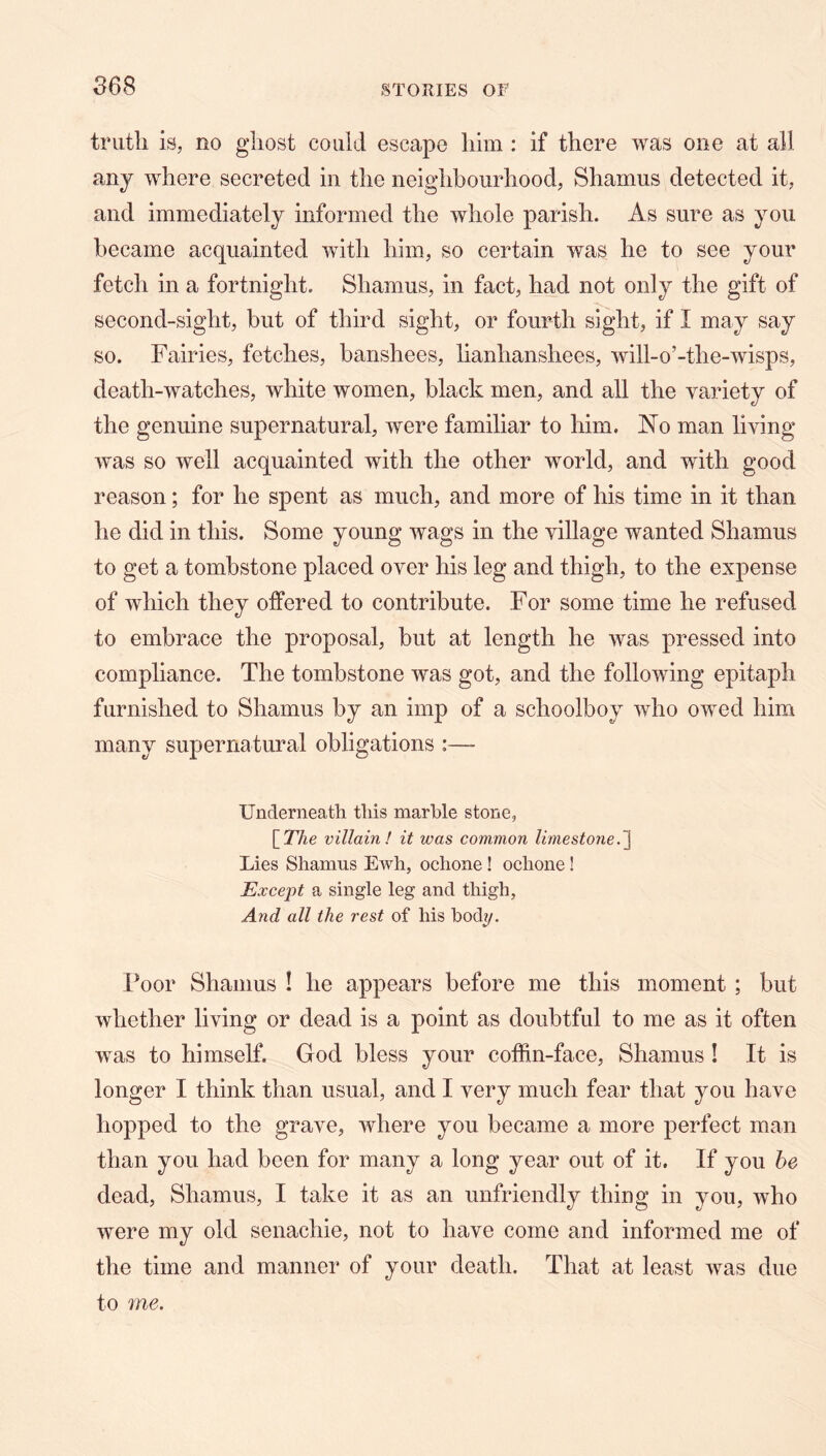 truth is, no ghost could escape him : if there was one at all. any where secreted in the neighbourhood, Shamus detected it, and immediately informed the whole parish. As sure as you became acquainted with him, so certain was he to see your fetch in a fortnight. Shamus, in fact, had not only the gift of second-sight, but of third sight, or fourth sight, if I may say so. Fairies, fetches, banshees, lianhanshees, will-o’-the-wisps, death-watches, white women, black men, and all the variety of the genuine supernatural, were familiar to him. Flo man living was so well acquainted with the other world, and with good reason; for he spent as much, and more of his time in it than he did in this. Some young wags in the village wanted Shamus to get a tombstone placed over his leg and thigh, to the expense of which they offered to contribute. For some time he refused to embrace the proposal, but at length he was pressed into compliance. The tombstone was got, and the following epitaph furnished to Shamus by an imp of a schoolboy who owed him many supernatural obligations :— Underneath this marhle stone, [TAe villain! it was common limestone. Lies Shamus Ewh, ochone ! ochone! Except a single leg and thigh, And all the rest of his body. Poor Shamus ! he appears before me this moment ; but whether living or dead is a point as doubtful to me as it often was to himself. God bless your coffin-face, Shamus! It is longer I think than usual, and I very much fear that you have hopped to the grave, where you became a more perfect man than you had been for many a long year out of it. If you he dead, Shamus, I take it as an unfriendly thing in you, who were my old senachie, not to have come and informed me of the time and manner of your death. That at least was due to me.